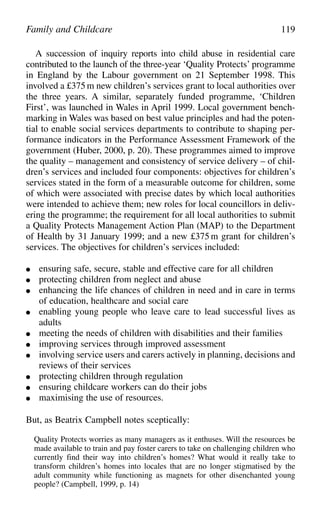 A succession of inquiry reports into child abuse in residential care
contributed to the launch of the three-year ‘Quality Protects’ programme
in England by the Labour government on 21 September 1998. This
involved a £375m new children’s services grant to local authorities over
the three years. A similar, separately funded programme, ‘Children
First’, was launched in Wales in April 1999. Local government bench-
marking in Wales was based on best value principles and had the poten-
tial to enable social services departments to contribute to shaping per-
formance indicators in the Performance Assessment Framework of the
government (Huber, 2000, p. 20). These programmes aimed to improve
the quality – management and consistency of service delivery – of chil-
dren’s services and included four components: objectives for children’s
services stated in the form of a measurable outcome for children, some
of which were associated with precise dates by which local authorities
were intended to achieve them; new roles for local councillors in deliv-
ering the programme; the requirement for all local authorities to submit
a Quality Protects Management Action Plan (MAP) to the Department
of Health by 31 January 1999; and a new £375m grant for children’s
services. The objectives for children’s services included:
● ensuring safe, secure, stable and effective care for all children
● protecting children from neglect and abuse
● enhancing the life chances of children in need and in care in terms
of education, healthcare and social care
● enabling young people who leave care to lead successful lives as
adults
● meeting the needs of children with disabilities and their families
● improving services through improved assessment
● involving service users and carers actively in planning, decisions and
reviews of their services
● protecting children through regulation
● ensuring childcare workers can do their jobs
● maximising the use of resources.
But, as Beatrix Campbell notes sceptically:
Quality Protects worries as many managers as it enthuses. Will the resources be
made available to train and pay foster carers to take on challenging children who
currently find their way into children’s homes? What would it really take to
transform children’s homes into locales that are no longer stigmatised by the
adult community while functioning as magnets for other disenchanted young
people? (Campbell, 1999, p. 14)
Family and Childcare 119
 