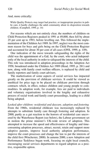 And, more critically:
While Quality Protects may target bad practice, or inappropriate practice in pub-
lic care, it hardly challenges the adult community about its disposition towards
children. (Campbell, 1999, p. 14)
For reasons which are not entirely clear, the numbers of children on
Child Protection Registers peaked in 1991 at 49,000, then fell by about
25 per cent up to 1993, before levelling out. This followed the imple-
mentation of the Children Act 1989. In 1997, neglect was the most com-
mon reason for boys and girls being on the Child Protection Register
and accounted for about 30 per cent of all cases (ONS, 1999, p. 149).
One indication of the move towards safeguarding the rights of the
child was the appointment of a GaL by the court, who acted independ-
ently of the local authority in order to safeguard the interests of the child.
This role was introduced in adoption proceedings in the Adoption Act
1958, broadened under the Children Act 1989 (Head, 1995, p. 281) and
now, along with family court welfare officers, is replaced by child and
family reporters and family court advisers.
The marketisation of some aspects of social services has impacted
greatly on the provision of childcare services. It could be viewed as
unethical for price tags to be placed on childcare provision through
contracts which, in effect, reduce children and young people to com-
modities. In adoption work, for example, fees are paid to individuals
and voluntary organisations involved in the lengthy and exhaustive
process of social work and family court proceedings, leading to a child
being adopted.
Looked after children: residential and daycare, adoption and fostering
From the 1960s, residential childcare was increasingly replaced by
attempts to substitute family care through fostering and adoption. In
2000, partly as a gut reaction to the horrors of residential care uncov-
ered by the Waterhouse Report (see below), the Labour government set
in motion the prime minister’s UK-wide review of adoption. This
attempted to increase the speed and effectiveness of lengthy and time-
consuming adoption processes, attract, recruit, retain and support more
adoptive parents, improve local authority adoption performance,
improve the court processes and change the law to put the interests of
the child first (Winchester, 2000). In autumn 2000, a new Adoption and
Performance Taskforce began work, focusing on eight local councils,
encouraging social services departments to regard adoption as a posi-
tive, responsible option.
120 Social Policy for Social Work
 