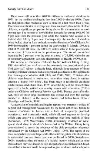 There were still more than 40,000 children in residential childcare in
1971, but the total had declined to less than 7,000 by the late 1990s. There
are indications that residential care is more of a last resort than it was.
Placements are shorter on average and there are more placements of older
children, a significant proportion being above 16, the minimum school-
leaving age. The number of new children looked after during 1998/99 fell
5 per cent from the previous year while the number who ceased to be
looked after fell by 8 per cent. Consequently, the number of children
being looked after by local authorities under the terms of the ChildrenAct
1989 increased by 4 per cent during the year ending 31 March 1999, to a
total of 55,300. Of these, 36,100 were looked after in foster placements,
an increase of 3 per cent on the previous year. The use of care orders
increased by 7 per cent over the year, to a total of 34,100, while the use
of voluntary agreements declined (Department of Health, 1999b, p.1).
The review of residential childcare by Sir William Utting (Utting,
1991) identified one weakness as the extremely low proportion of qual-
ified care staff. Almost a decade later, although three-quarters of those
running children’s homes had a recognised qualification, this applied to
less than a quarter of other staff (Hills and Child, 2000). Criticisms that
children were housed in institutions, rather than being placed in settings
offering a ‘home from home’, had been made of residential childcare
establishments (Millham et al., 1975) since the days of the Home Office
approved schools, retitled community homes with education (CHEs)
under the Children andYoung Persons Act 1969. Twenty years after this
Act, most of those large institutions had closed and even the average
number of children in the smaller homes had fallen from 10 to 7
(Berridge and Brodie, 1998).
A succession of scandals and inquiry reports was extremely critical of
neglect and management weaknesses by the local authorities, failure to
monitor conditions in homes and a lack of adequately qualified,
experienced and trustworthy staff, which allowed regimes to develop
which were abusive to children, sometimes over long periods of time
(Kirkwood, 1992; Waterhouse, 2000). Continuing evidence of wide-
spread child abuse in children’s homes led to Sir William Utting being
commissioned to assess the adequacy of the child protection safeguards
introduced by the Children Act 1989 (Utting, 1997). The report of the
most comprehensive and large-scale official investigation into child abuse
in residential care and foster care was published in 2000 (Waterhouse,
2000). Waterhouse had the status of a judicial inquiry, which, unlike more
than a dozen previous inquiries into alleged abuse in childcare in Clwyd,
meant that witnesses could be required to give evidence under subpoena
Family and Childcare 121
 