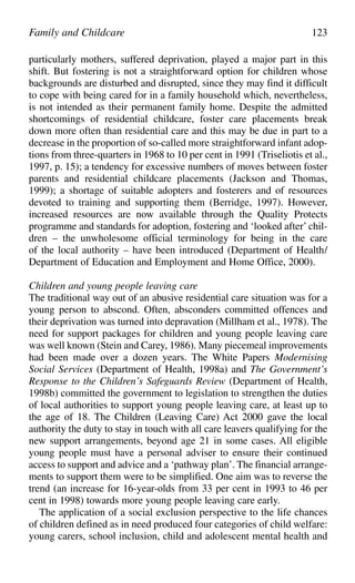 particularly mothers, suffered deprivation, played a major part in this
shift. But fostering is not a straightforward option for children whose
backgrounds are disturbed and disrupted, since they may find it difficult
to cope with being cared for in a family household which, nevertheless,
is not intended as their permanent family home. Despite the admitted
shortcomings of residential childcare, foster care placements break
down more often than residential care and this may be due in part to a
decrease in the proportion of so-called more straightforward infant adop-
tions from three-quarters in 1968 to 10 per cent in 1991 (Triseliotis et al.,
1997, p. 15); a tendency for excessive numbers of moves between foster
parents and residential childcare placements (Jackson and Thomas,
1999); a shortage of suitable adopters and fosterers and of resources
devoted to training and supporting them (Berridge, 1997). However,
increased resources are now available through the Quality Protects
programme and standards for adoption, fostering and ‘looked after’ chil-
dren – the unwholesome official terminology for being in the care
of the local authority – have been introduced (Department of Health/
Department of Education and Employment and Home Office, 2000).
Children and young people leaving care
The traditional way out of an abusive residential care situation was for a
young person to abscond. Often, absconders committed offences and
their deprivation was turned into depravation (Millham et al., 1978). The
need for support packages for children and young people leaving care
was well known (Stein and Carey, 1986). Many piecemeal improvements
had been made over a dozen years. The White Papers Modernising
Social Services (Department of Health, 1998a) and The Government’s
Response to the Children’s Safeguards Review (Department of Health,
1998b) committed the government to legislation to strengthen the duties
of local authorities to support young people leaving care, at least up to
the age of 18. The Children (Leaving Care) Act 2000 gave the local
authority the duty to stay in touch with all care leavers qualifying for the
new support arrangements, beyond age 21 in some cases. All eligible
young people must have a personal adviser to ensure their continued
access to support and advice and a ‘pathway plan’. The financial arrange-
ments to support them were to be simplified. One aim was to reverse the
trend (an increase for 16-year-olds from 33 per cent in 1993 to 46 per
cent in 1998) towards more young people leaving care early.
The application of a social exclusion perspective to the life chances
of children defined as in need produced four categories of child welfare:
young carers, school inclusion, child and adolescent mental health and
Family and Childcare 123
 