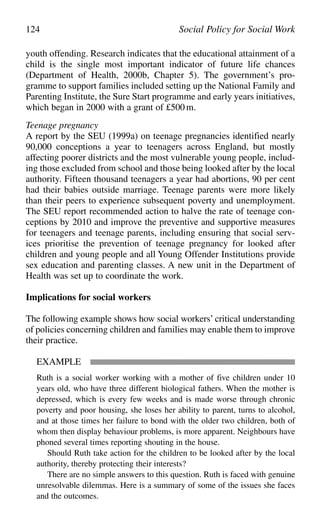 youth offending. Research indicates that the educational attainment of a
child is the single most important indicator of future life chances
(Department of Health, 2000b, Chapter 5). The government’s pro-
gramme to support families included setting up the National Family and
Parenting Institute, the Sure Start programme and early years initiatives,
which began in 2000 with a grant of £500m.
Teenage pregnancy
A report by the SEU (1999a) on teenage pregnancies identified nearly
90,000 conceptions a year to teenagers across England, but mostly
affecting poorer districts and the most vulnerable young people, includ-
ing those excluded from school and those being looked after by the local
authority. Fifteen thousand teenagers a year had abortions, 90 per cent
had their babies outside marriage. Teenage parents were more likely
than their peers to experience subsequent poverty and unemployment.
The SEU report recommended action to halve the rate of teenage con-
ceptions by 2010 and improve the preventive and supportive measures
for teenagers and teenage parents, including ensuring that social serv-
ices prioritise the prevention of teenage pregnancy for looked after
children and young people and all Young Offender Institutions provide
sex education and parenting classes. A new unit in the Department of
Health was set up to coordinate the work.
Implications for social workers
The following example shows how social workers’ critical understanding
of policies concerning children and families may enable them to improve
their practice.
EXAMPLE
Ruth is a social worker working with a mother of five children under 10
years old, who have three different biological fathers. When the mother is
depressed, which is every few weeks and is made worse through chronic
poverty and poor housing, she loses her ability to parent, turns to alcohol,
and at those times her failure to bond with the older two children, both of
whom then display behaviour problems, is more apparent. Neighbours have
phoned several times reporting shouting in the house.
Should Ruth take action for the children to be looked after by the local
authority, thereby protecting their interests?
There are no simple answers to this question. Ruth is faced with genuine
unresolvable dilemmas. Here is a summary of some of the issues she faces
and the outcomes.
124 Social Policy for Social Work
 