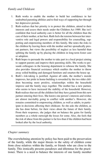 1. Ruth works to enable the mother to build her confidence in her
undoubted parenting abilities and to find ways of supporting her through
her depressive periods.
2. Ruth realises that her priority is to protect the children, attend to their
interests and assess their needs under the Children Act 1989. She isn’t
confident that local authority care is better for all the children than the
care of their mother, at her best. Ruth feels the tension between her inter-
ventive role and legal powers and responsibility for counselling, sup-
porting and empowering members of this family. She notes the risks to
the children by leaving them with the mother and her sporadically pres-
ent partners, but views the possibility of neglect as less harmful than
splitting the family up by placing the children in long-term foster care
or adoption.
3. Ruth hopes to persuade the mother to take part in a local project aiming
to support parents and improve their parenting skills. She works to per-
suade colleagues in the housing department to rehouse the family. She
also provides financial assistance which enables the mother to throw
away soiled bedding and damaged furniture and smarten the house up.
4. Ruth’s risk-taking is justified. Against all odds, the mother’s morale
improves, her pride in home-building is rewarded by the two older chil-
dren becoming more positive, relationships within the household
improve and the family stays together. The mother has a new partner,
who seems to have increased the stability of the household. However,
Ruth realises that not all the children feel they have gained from this new
partner entering their lives. She knows one person’s interests and wishes
are almost inevitably going to conflict with another’s. However, she
remains committed to empowering children, as well as adults, to partic-
ipate in decisions affecting their childcare. So she asks the children, as
she has done before, for their views about the future of their family.
From their responses, she judges that on balance the gains for family
members as a whole outweigh the losses for some. Also, she feels that
the risk of abuse from this partner is far less than if the children had been
looked after by the local authority.
Chapter summary
The overwhelming attention by policy has been paid to the preservation
of the family, while the major threats to the safety of children come
from close relatives within the family, or friends who are close to the
family. This ironically presents paradoxes and dilemmas for the practi-
tioner. There is a need to balance the interests of one family member
Family and Childcare 125
 