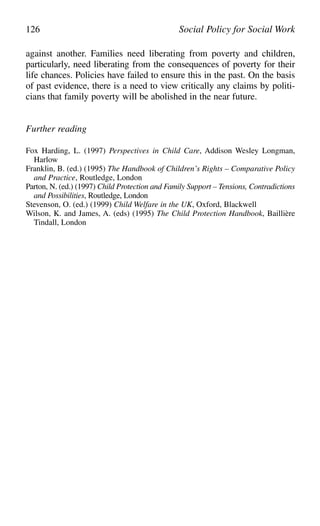 against another. Families need liberating from poverty and children,
particularly, need liberating from the consequences of poverty for their
life chances. Policies have failed to ensure this in the past. On the basis
of past evidence, there is a need to view critically any claims by politi-
cians that family poverty will be abolished in the near future.
Further reading
Fox Harding, L. (1997) Perspectives in Child Care, Addison Wesley Longman,
Harlow
Franklin, B. (ed.) (1995) The Handbook of Children’s Rights – Comparative Policy
and Practice, Routledge, London
Parton, N. (ed.) (1997) Child Protection and Family Support – Tensions, Contradictions
and Possibilities, Routledge, London
Stevenson, O. (ed.) (1999) Child Welfare in the UK, Oxford, Blackwell
Wilson, K. and James, A. (eds) (1995) The Child Protection Handbook, Baillière
Tindall, London
126 Social Policy for Social Work
 