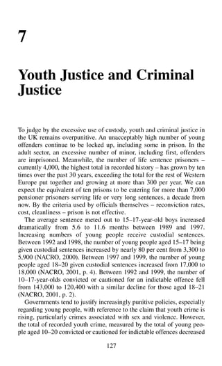 7
Youth Justice and Criminal
Justice
To judge by the excessive use of custody, youth and criminal justice in
the UK remains overpunitive. An unacceptably high number of young
offenders continue to be locked up, including some in prison. In the
adult sector, an excessive number of minor, including first, offenders
are imprisoned. Meanwhile, the number of life sentence prisoners –
currently 4,000, the highest total in recorded history – has grown by ten
times over the past 30 years, exceeding the total for the rest of Western
Europe put together and growing at more than 300 per year. We can
expect the equivalent of ten prisons to be catering for more than 7,000
pensioner prisoners serving life or very long sentences, a decade from
now. By the criteria used by officials themselves – reconviction rates,
cost, cleanliness – prison is not effective.
The average sentence meted out to 15–17-year-old boys increased
dramatically from 5.6 to 11.6 months between 1989 and 1997.
Increasing numbers of young people receive custodial sentences.
Between 1992 and 1998, the number of young people aged 15–17 being
given custodial sentences increased by nearly 80 per cent from 3,300 to
5,900 (NACRO, 2000). Between 1997 and 1999, the number of young
people aged 18–20 given custodial sentences increased from 17,000 to
18,000 (NACRO, 2001, p. 4). Between 1992 and 1999, the number of
10–17-year-olds convicted or cautioned for an indictable offence fell
from 143,000 to 120,400 with a similar decline for those aged 18–21
(NACRO, 2001, p. 2).
Governments tend to justify increasingly punitive policies, especially
regarding young people, with reference to the claim that youth crime is
rising, particularly crimes associated with sex and violence. However,
the total of recorded youth crime, measured by the total of young peo-
ple aged 10–20 convicted or cautioned for indictable offences decreased
127
 