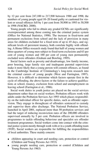 by 12 per cent from 247,100 to 217,500 between 1988 and 1998; the
numbers of young people aged 10–20 found guilty or cautioned for vio-
lent or sexual offences fell by 1 per cent from 30,900 in 1993 to 30,500
in 1998 (NACRO, 2000).
Young people who fail to obtain any graded GCSEs are significantly
overrepresented among those coming into the criminal justice system
(Office for National Statistics, 1998). The increase in fixed-term and
permanent exclusions from school and the lack of provision in many
areas for children excluded for a fixed term of up to 45 days, and sig-
nificant levels of persistent truancy, both correlate highly with offend-
ing. A Home Office research study found that half of young women and
three-quarters of young men subject to fixed-term exclusions and 63 per
cent of young women and 100 per cent of young men permanently
excluded were offenders (Graham and Bowling, 1995).
Social factors such as poverty and disadvantage, low family income,
poor housing, large family size and inadequate parental supervision
make it more likely that a young person will commit offences, as found
in the Cambridge Institute of Criminology’s long-term research into
the criminal careers of young people (West and Farrington, 1997).
However, it is difficult to determine which factors operate first in the
cycle of offending, the above factors or the failure to achieve qualifica-
tions at school, truancy, exclusion from school and unemployment on
leaving school (Farrington et al., 1986).
Social work duties in youth justice are placed on the social services
department rather than on social workers. Probation officers work with
adults under the Probation Services Act 1993 which places responsibil-
ity on the individual officer for specific duties, such as offender super-
vision. They engage in throughcare of offenders sentenced to custody
and supervise them after discharge. The National Probation Service,
launched in April 2001, replaced more than 50 probation services and
had the target of reducing reconviction rates of the 200,000 offenders
supervised annually by 5 per cent. Probation officers are involved in
programmes to tackle offending behaviour and specialist sex offender
treatment programmes. Social workers come into contact with the crim-
inal justice system mostly through work with or in a youth offending team
(YOT). Social workers are responsible for fulfilling the responsibilities
of local authorities. These mainly concern:
● children appearing in court and needing care, protection or control
(Children and Young Persons Act 1933)
● young people needing care, protection or control (Children and
Young Persons Act 1963)
128 Social Policy for Social Work
 