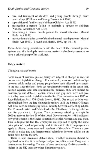 ● care and treatment of children and young people through court
proceedings (Children and Young Persons Act 1969)
● supervision of families and children (Children Act 1989)
● prosecuting a person failing to maintain a spouse or children
(National Assistance Act 1948)
● prosecuting a mental health patient for sexual offence/s (Mental
Health Act 1959)
● prosecution and after care of detained mental health patients (Mental
Health Act 1983). (Brayne and Martin, 1999, pp. 16–18)
These duties bring practitioners into the heart of the criminal justice
system, and this in-depth involvement makes it absolutely essential to
have a critical grasp of its workings.
Policy context
Changing societal norms
Some areas of criminal justice policy are subject to change as societal
norms and legislation change. For example, same-sex relationships
between adult males and young people have been affected by changes
in the law since the late 1960s yet remain problematic in the sense that,
despite equality and anti-discriminatory policies, they are subject to
controversy and debate. Lesbian women and gay men were not pro-
tected by comparable legislation to the Sex Discrimination Act 1975 or
Race Relations Act 1976 (Cosis Brown, 1998). Gay sexual activity was
criminalised from the late nineteenth century until the Sexual Offences
Act 1967 decriminalised gay sexual activity between consenting adults.
The Criminal Justice and Public Order Act 1994 lowered the age of con-
sent for gay men to 18 years. The controversy raised by attempts in
2000 to reform Section 28 of the Local Government Act 1988 indicates
how problematic is the social situation of lesbian women and gay men.
This is despite the fact that employers are required to apply the same
principles of equal opportunity and treatment to their employees as
apply to clients, consumers and members of the public. There are pro-
posals to make gay and heterosexual behaviour between adults on an
equal basis before the law.
There is also strenuous debate about whether cannabis should be
legalised, now that it is no longer subject to police arrest. Drug use is
common and increasing. The rate of drug use among 15–16-year-olds is
higher in the UK than any other European country.
Youth Justice and Criminal Justice 129
 