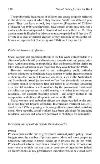 The problematic legal status of children and young people is reflected
in the different ages at which they become ‘adult’, for different pur-
poses. They can leave school, buy cigarettes (Protection of Children
(Tobacco) Act 1986) and fireworks, have certain drinks in a pub, ride a
motor cycle unaccompanied to Scotland and marry there at 16. They
cannot marry in England or drive a car unaccompanied until they are 17,
or vote in a local or general election or buy alcoholic drinks at the off-
licence or supermarket (Licensing Act 1964) until they are 18.
Public intolerance of offenders
Social workers and probation officers in the UK work with offenders in a
climate of public hostility and intolerance towards adult and young crim-
inals. At the same time, on the positive side, the interests of the victim are
taken into consideration much more than they were before the 1990s.
However, widespread punitive and unforgiving public attitudes
towards offenders in Britain and USA contrast with the greater tolerance
of them in other Western European countries, such as the Netherlands
and Scandinavia.Youth justice work suffers from the attitude that young
offenders should be punished first and talked to afterwards. Smacking
as a parental sanction is still condoned by the government. Traditional
disciplinarian approaches to child rearing – whether family-based or
residential, for example boarding school – are deeply rooted in the
overpunitive and often child-phobic culture of the UK.
Social workers and probation officers are often regarded by the pub-
lic as too tolerant towards offenders. Intermediate treatment was criti-
cised in the 1970s as playing with young offenders instead of punishing
them. More recently, social workers have been criticised for arranging
residential courses and what are perceived as ‘holidays for criminals’.
Increasing use of custody despite its inadequacies
Prison
Prison remains at the hub of government criminal justice policy. Prison
budgets soar, the number of prisons grows. More and more people are
needlessly subjected to being locked up in prisons that do not work.
Prisons do not reform more than a minority of offenders. Reconviction
rates remain so high that any similar commercial organisation judged
on reconvictions as key performance indicators would be closed down
130 Social Policy for Social Work
 