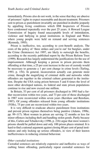 immediately. Prisons also do not work, in the sense that they are abusive
of prisoners’ rights to expect reasonable and decent treatment. Prisoners
sent to prison as punishment invariably are punished in double jeopardy
by appalling living conditions which HM Inspectors of Prisons
have condemned repeatedly over the past 25 years. A Howard League
Commission of Inquiry found unacceptable levels of intimidation,
violence and bullying in penal institutions in England and Wales
where young people were held on remand and serving sentences
(Kennedy, 1995).
Prison is ineffective, too, according to cost–benefit analysts. The
costs of the policy of ‘three strikes and you’re out’ for burglars, under
the Crime (Sentences) Act 1997, are likely to outweigh the benefits,
according to the recently published report by the Prison Reform Trust
(1999). Research has largely undermined the justifications for the use of
imprisonment. Although keeping a person in prison prevents them
offending at that time, a 25 per cent increase in the use of custody would
be necessary to generate a 1 per cent change in crime levels (Tarling,
1993, p. 154). In general, incarceration actually can generate more
crime, through the magnifying of criminal skills and networks while
offenders are together in the criminal culture generated in the institu-
tion. Despite the USA using prison between 5 and 8 times the level of
most other developed nations, its federal and state prison populations
continue to rise and now exceed one million.
In Britain, 53 per cent of all prisoners discharged in 1993 had a fur-
ther reconviction within two years, and 73 per cent of those discharged
in 1987 were reconvicted within seven years (Kershaw and Renshaw,
1997). Of young offenders released from young offender institutions
(YOIs), 75 per cent are reconvicted within two years.
It is very difficult to eradicate abusive punishment from institutions
and prevent prison regimes themselves being punitive (Adams, 1998c,
pp. 99–117). Most women in prison are serving 12 months or less for
minor offences including theft and handling stolen goods. Partly because
of this, Carlen and Tchaikovsky (1996, p. 216) argue that most women’s
prisons should be pulled down and only 100 prison places retained. It is
hard to find a rational argument against closing 80 per cent of penal insti-
tutions and only locking up serious offenders, in view of their known
ineffectiveness in reducing criminal behaviour.
Other custodial institutions
Custodial sentences are relatively expensive and ineffective as ways of
curbing future offending, particularly repeat custodial sentences for
Youth Justice and Criminal Justice 131
 