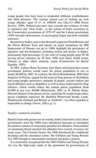 young people who have been in residential childcare establishments
and adult prisoners. The average annual cost of locking up each
young offender aged 15–17 in 1998/99 was £26,113 (HM Prison
Service, 1999). Political pressures may override the evidence of what
is expensive and ‘what works’, as the actions of home secretaries in
the Conservative government of 1979–97 and the Labour government
(1997 onwards) demonstrate, in encouraging longer and more custodial
sentences.
Research by bodies such as the Howard League for Penal Reform and
the Prison Reform Trust and reports on penal institutions by HM
Inspectorate of Prisons (set up in 1980) highlight the persistence of
injustices and discrimination, including sexism and racism. A dispro-
portionately high percentage (21 per cent) of young people aged 10–20
serving prison sentences on 30 June 1998 were black, South Asian,
Chinese or other ethnic minority origin (Commission for Racial
Equality, 1992).
In 2001, Labour Home Secretary Jack Straw anticipated that current
government policies would cause the prison population to rise to
nearly 80,000 by 2007. In contrast, Sir David Ramsbotham, HM Chief
Inspector of Prisons, argued for the removal from prisons of all children
and young people, pensioners, mentally ill people, asylum seekers and
trivial offenders such as shoplifters as well as those imprisoned for drug
offences, which would reduce the current prison population from
63,000 to just over 40,000 (Hattenstone, 2001, p. 8). Martin Narey,
Director General of the prison service, stated that he would resign unless
prison conditions improved. He identified Wormwood Scrubs, Leeds,
Wandsworth, Portland and Brixton as ‘hellholes’, too often regarded as
impossible to change (Travis, 2001a, p. 1).
Tougher community penalties
Hand in hand with greater use of custody, both Conservative and Labour
governments since the 1980s have introduced measures to strengthen
the punitive content of community penalties for offenders. Noncustodial
or community-based sanctions for offenders have existed, of course, for
many years. The Criminal Justice Act 1948 introduced the conditional
discharge and the attendance centre. The Children and Young Persons
Act 1969 brought in intermediate treatment and police cautions.
It is commonly recognised that the 1969 Children and Young Persons
Act was the high-water mark of the promotion by governments of
132 Social Policy for Social Work
 