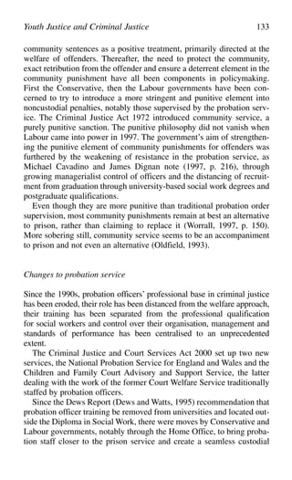 community sentences as a positive treatment, primarily directed at the
welfare of offenders. Thereafter, the need to protect the community,
exact retribution from the offender and ensure a deterrent element in the
community punishment have all been components in policymaking.
First the Conservative, then the Labour governments have been con-
cerned to try to introduce a more stringent and punitive element into
noncustodial penalties, notably those supervised by the probation serv-
ice. The Criminal Justice Act 1972 introduced community service, a
purely punitive sanction. The punitive philosophy did not vanish when
Labour came into power in 1997. The government’s aim of strengthen-
ing the punitive element of community punishments for offenders was
furthered by the weakening of resistance in the probation service, as
Michael Cavadino and James Dignan note (1997, p. 216), through
growing managerialist control of officers and the distancing of recruit-
ment from graduation through university-based social work degrees and
postgraduate qualifications.
Even though they are more punitive than traditional probation order
supervision, most community punishments remain at best an alternative
to prison, rather than claiming to replace it (Worrall, 1997, p. 150).
More sobering still, community service seems to be an accompaniment
to prison and not even an alternative (Oldfield, 1993).
Changes to probation service
Since the 1990s, probation officers’ professional base in criminal justice
has been eroded, their role has been distanced from the welfare approach,
their training has been separated from the professional qualification
for social workers and control over their organisation, management and
standards of performance has been centralised to an unprecedented
extent.
The Criminal Justice and Court Services Act 2000 set up two new
services, the National Probation Service for England and Wales and the
Children and Family Court Advisory and Support Service, the latter
dealing with the work of the former Court Welfare Service traditionally
staffed by probation officers.
Since the Dews Report (Dews and Watts, 1995) recommendation that
probation officer training be removed from universities and located out-
side the Diploma in Social Work, there were moves by Conservative and
Labour governments, notably through the Home Office, to bring proba-
tion staff closer to the prison service and create a seamless custodial
Youth Justice and Criminal Justice 133
 