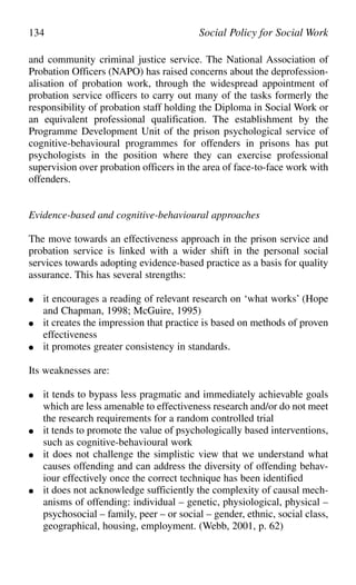 and community criminal justice service. The National Association of
Probation Officers (NAPO) has raised concerns about the deprofession-
alisation of probation work, through the widespread appointment of
probation service officers to carry out many of the tasks formerly the
responsibility of probation staff holding the Diploma in Social Work or
an equivalent professional qualification. The establishment by the
Programme Development Unit of the prison psychological service of
cognitive-behavioural programmes for offenders in prisons has put
psychologists in the position where they can exercise professional
supervision over probation officers in the area of face-to-face work with
offenders.
Evidence-based and cognitive-behavioural approaches
The move towards an effectiveness approach in the prison service and
probation service is linked with a wider shift in the personal social
services towards adopting evidence-based practice as a basis for quality
assurance. This has several strengths:
● it encourages a reading of relevant research on ‘what works’ (Hope
and Chapman, 1998; McGuire, 1995)
● it creates the impression that practice is based on methods of proven
effectiveness
● it promotes greater consistency in standards.
Its weaknesses are:
● it tends to bypass less pragmatic and immediately achievable goals
which are less amenable to effectiveness research and/or do not meet
the research requirements for a random controlled trial
● it tends to promote the value of psychologically based interventions,
such as cognitive-behavioural work
● it does not challenge the simplistic view that we understand what
causes offending and can address the diversity of offending behav-
iour effectively once the correct technique has been identified
● it does not acknowledge sufficiently the complexity of causal mech-
anisms of offending: individual – genetic, physiological, physical –
psychosocial – family, peer – or social – gender, ethnic, social class,
geographical, housing, employment. (Webb, 2001, p. 62)
134 Social Policy for Social Work
 