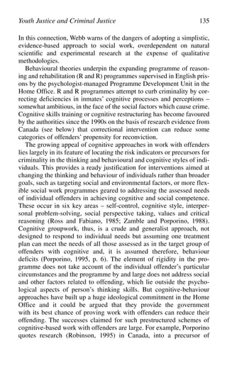 In this connection, Webb warns of the dangers of adopting a simplistic,
evidence-based approach to social work, overdependent on natural
scientific and experimental research at the expense of qualitative
methodologies.
Behavioural theories underpin the expanding programme of reason-
ing and rehabilitation (R and R) programmes supervised in English pris-
ons by the psychologist-managed Programme Development Unit in the
Home Office. R and R programmes attempt to curb criminality by cor-
recting deficiencies in inmates’ cognitive processes and perceptions –
somewhat ambitious, in the face of the social factors which cause crime.
Cognitive skills training or cognitive restructuring has become favoured
by the authorities since the 1990s on the basis of research evidence from
Canada (see below) that correctional intervention can reduce some
categories of offenders’ propensity for reconviction.
The growing appeal of cognitive approaches in work with offenders
lies largely in its feature of locating the risk indicators or precursors for
criminality in the thinking and behavioural and cognitive styles of indi-
viduals. This provides a ready justification for interventions aimed at
changing the thinking and behaviour of individuals rather than broader
goals, such as targeting social and environmental factors, or more flex-
ible social work programmes geared to addressing the assessed needs
of individual offenders in achieving cognitive and social competence.
These occur in six key areas – self-control, cognitive style, interper-
sonal problem-solving, social perspective taking, values and critical
reasoning (Ross and Fabiano, 1985; Zamble and Porporino, 1988).
Cognitive groupwork, thus, is a crude and generalist approach, not
designed to respond to individual needs but assuming one treatment
plan can meet the needs of all those assessed as in the target group of
offenders with cognitive and, it is assumed therefore, behaviour
deficits (Porporino, 1995, p. 6). The element of rigidity in the pro-
gramme does not take account of the individual offender’s particular
circumstances and the programme by and large does not address social
and other factors related to offending, which lie outside the psycho-
logical aspects of person’s thinking skills. But cognitive-behaviour
approaches have built up a huge ideological commitment in the Home
Office and it could be argued that they provide the government
with its best chance of proving work with offenders can reduce their
offending. The successes claimed for such prestructured schemes of
cognitive-based work with offenders are large. For example, Porporino
quotes research (Robinson, 1995) in Canada, into a precursor of
Youth Justice and Criminal Justice 135
 