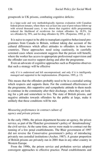 groupwork in UK prisons, combating cognitive deficits:
in a large-scale and very methodologically rigorous evaluation with Canadian
federal prison inmates, where there was at least one year of post-release follow-up
with several thousand cases, it was shown that cognitive skills programming
reduced the likelihood of recidivism for violent offenders by 18.5%, for
sex offenders by 39%, and for drug offenders by 29%. (Porporino, 1995, p. 12)
It is naive to expect to be able to transplant cognitive-behavioural pro-
grammes from Canada to Britain, without taking due account of the
cultural differences which affect attitudes to offenders in these two
countries. These approaches need using cautiously, in carefully
screened cases where assessment suggests that the person will benefit,
where the worker has access to appropriate professional supervision and
the offender can receive support during and after the programme.
Even an advocate of cognitive approaches such as Porporino observes
that such a strategy will be effective
only if it is understood and left uncompromised, and only if it is intelligently
managed and supported in the implementation. (Porporino, 1995, p. 13)
This means that the offenders probably need to be in a custodial setting
which respects and supports them. For the continued effectiveness of
the programme, this supportive and sympathetic attitude to them needs
to continue in the community after their discharge, when they are look-
ing for a job and somewhere to live. The state of British prisons, and
negative attitudes towards offenders by the public at large, make it
unlikely that these conditions will be met.
Measuring performance in contract culture of
agency and private prisons
In the early 1980s, the prison department became an agency, the prison
service, as part of the Thatcher government’s policy of ‘denationalising’
the civil service. At the same time, moves were made to contract out the
running of a few penal establishments. The Blair government of 1997
did not reverse the Conservative government’s policy of introducing
privately run custodial institutions (Ascher, 1987). A greater proportion
of British prisons are privately run in 2001 than in any other country in
Western Europe.
From the 1990s, the prison service and probation service adopted
convergent approaches to effective practice. Penal establishments and
136 Social Policy for Social Work
 