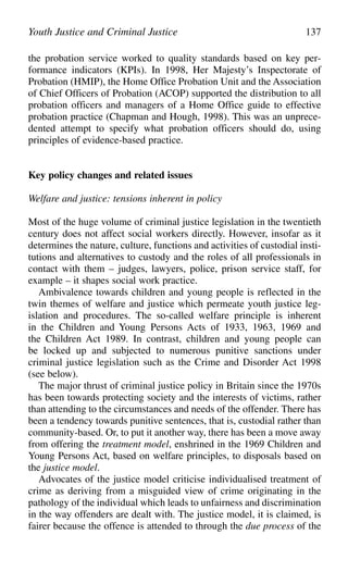 the probation service worked to quality standards based on key per-
formance indicators (KPIs). In 1998, Her Majesty’s Inspectorate of
Probation (HMIP), the Home Office Probation Unit and the Association
of Chief Officers of Probation (ACOP) supported the distribution to all
probation officers and managers of a Home Office guide to effective
probation practice (Chapman and Hough, 1998). This was an unprece-
dented attempt to specify what probation officers should do, using
principles of evidence-based practice.
Key policy changes and related issues
Welfare and justice: tensions inherent in policy
Most of the huge volume of criminal justice legislation in the twentieth
century does not affect social workers directly. However, insofar as it
determines the nature, culture, functions and activities of custodial insti-
tutions and alternatives to custody and the roles of all professionals in
contact with them – judges, lawyers, police, prison service staff, for
example – it shapes social work practice.
Ambivalence towards children and young people is reflected in the
twin themes of welfare and justice which permeate youth justice leg-
islation and procedures. The so-called welfare principle is inherent
in the Children and Young Persons Acts of 1933, 1963, 1969 and
the Children Act 1989. In contrast, children and young people can
be locked up and subjected to numerous punitive sanctions under
criminal justice legislation such as the Crime and Disorder Act 1998
(see below).
The major thrust of criminal justice policy in Britain since the 1970s
has been towards protecting society and the interests of victims, rather
than attending to the circumstances and needs of the offender. There has
been a tendency towards punitive sentences, that is, custodial rather than
community-based. Or, to put it another way, there has been a move away
from offering the treatment model, enshrined in the 1969 Children and
Young Persons Act, based on welfare principles, to disposals based on
the justice model.
Advocates of the justice model criticise individualised treatment of
crime as deriving from a misguided view of crime originating in the
pathology of the individual which leads to unfairness and discrimination
in the way offenders are dealt with. The justice model, it is claimed, is
fairer because the offence is attended to through the due process of the
Youth Justice and Criminal Justice 137
 