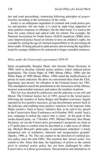 law and court proceedings, sentencing following principles of propor-
tionality according to the seriousness of the crime.
Justice is an ambiguous ingredient in criminal and youth justice pol-
icy and practice. On one hand, it is used by right-wing supporters of
more punitive responses to offenders. On the other hand, it is used as the
basis for some critical and radical calls for reform. For example, the
National Association for Youth Justice (NAYJ) manifesto (2000) advo-
cates improved justice based on reforms to laws on children’s rights, for
example by raising the age of criminal responsibility to 16, preventing all
those under 18 being placed in adult prisons and reversing the legislative
trend for younger children to be sentenced to longer custodial sentences.
Policy under the Conservative government 1979–97
Quite exceptionally, Douglas Hurd, who became Home Secretary in
1985, tried to develop criminal justice policies which reduced prison
populations. The Green Paper of 1988 (Home Office, 1988) and the
White Paper of 1990 (Home Office, 1990) noted the ineffectiveness of
prison in crime reduction. He drew on correctional ideas from the USA,
legislating ‘just deserts’ for offenders in the Criminal Justice Act 1991.
This attempted to match the punishment to the seriousness of the offence,
increase noncustodial sentences and reduce the numbers in prison.
This Act was attacked by politicians and the judiciary as too soft and
liberal. The Criminal Justice Act of 1993, passed in the moral panics
following the murders of Jamie Bulger and Stephen Lawrence, largely
repealed its less punitive measures, giving discretionary powers back to
the judiciary and enabling more punitive sanctions to be imposed. John
Major started a ‘back to basics’ initiative that, as he said in his speech
to the Conservative Party Conference on 8 October 1993, would ‘lead a
new campaign to defeat the cancer that is crime’. At the peak of this
media-fanned panic, on 7 October 1993, Michael Howard, then Home
Secretary, set out the Conservative government’s proposals on crime in
a 27-point plan to combat what he described as a tidal wave of offend-
ing. Michael Howard’s philosophy of punishment embodied ‘a freely
interpreted mix of retributive, deterrent and incapacitative grounds’
(Sparks, 1996, p. 76). This ran counter to the direction of criminal jus-
tice policy since the mid-1980s. The assertion that ‘prison works’ was
central to this. Since that date, the legitimacy of prison as the central
pivot in criminal justice policy has not been challenged by either
Conservative or Labour governments. Decarceration and alternatives to
138 Social Policy for Social Work
 