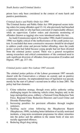 prison have only been considered in the context of more harsh and
punitive punishments.
Criminal Justice and Public Order Act 1994
The Criminal Justice and Public Order Act 1994 proposed secure train-
ing orders for young offenders aged 12–14, who previously had breached
a supervision order or who had been convicted of imprisonable offences
while on supervision. Curfew orders and electronic monitoring of
offenders (known as tagging) also were introduced under this Act.
An Audit Commission report in November 1996 (Audit Commission,
1996) was highly critical of the ineffectiveness of the youth justice sys-
tem. It concluded that more constructive measures should be developed
to address youth crime and prevent further offending, since the youth
justice system had failed because young people had not been diverted
from the criminal justice system. There was a general recognition
among researchers and critical commentators of the continued need to
seek significant diversion of offenders from prosecution (Cavadino and
Dignan, 1997, pp. 217–18).
Criminal justice under New Labour 1997 onwards
The criminal justice policies of the Labour government 1997 onwards
shared with the Conservatives a reliance on custody and on punitive
community sanctions. An unprecedented mass of legislation was passed,
mostly by the start of Labour’s second term in office in June 2001. The
policy had four elements:
1. Crime reduction strategy, through every police authority setting
challenging targets for reducing vehicle crime, burglary and, in the
large metropolitan areas, robbery; a National Crime Reduction Task
Force, Regional Crime Reduction Directors and Local Crime and
Disorder Partnerships.
2. Increasing penalties for persistent offenders through tougher
sentences.
3. Tackling racist crime following the Macpherson Report
(Macpherson, 1999), including better definition of racially motivated
incidents, a long-term recruitment programme for ethnic minorities
into the police and the addition to the statute book of nine new
racially aggravated offences.
4. Reducing illegal drug taking.
Youth Justice and Criminal Justice 139
 