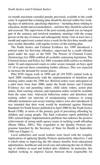 six-month maximum custodial penalty previously available to the youth
court. It required that a training plan should be devised within five work-
ing days of admission, specifying objectives – including those relating to
education, health and accommodation – and how they should be achieved
and assessed. The supervision of the post-custody period was an integral
part of the sentence and involved mandatory meetings with the young
person on the day of release and subsequently, home visits at least once a
month and supervisory contact twice a week for the first three months and
once weekly thereafter, with regular reviews of the training plan.
The Youth Justice and Criminal Evidence Act 1999 introduced a
referral order for first-time offenders, supervised by a youth offender
panel under the aegis of the YOT. The Powers of Criminal Courts
(Sentencing) Act 2000 codified all available sentencing legislation. The
Criminal Justice and Police Act 2001 extended child curfews to children
under 16 and empowered courts to order secure remands on boys aged
15–16 to prevent them committing further offences. This was expected
to increase the demand for secure places.
Pilot YOTs began work in 1998 and all 154 YOTs started work in
April 2000 simultaneously with the implementation of detention and
training orders under the 1998 Act. Referral orders were anticipated on
a pilot basis from June 2000, under the Youth Justice and Criminal
Evidence Act and parenting orders, child safety orders, action plan
orders, final warning schemes and reparation orders would be available
from the same time. Antisocial behaviour orders and detention and
training orders (an outcome of amalgamating sentences to young
offender institutions and secure training orders) were also introduced. It
was intended that their work would be monitored against National
Standards forYouth Justice published in April 2000 by theYouth Justice
Board (YJB), in terms of the primary goal of preventing offending by
children and young people. The final evaluation report published in
2001 acknowledges implementation problems but endorses the positive
achievements of strong multi-agency teams in tackling youth offending
(Home Office, 2001). This responded to the Quality Protects pro-
gramme launched by the Secretary of State for Health in September
1998 (see Chapter 1).
Local authorities and social workers were faced with the complex
implications of applying Quality Protects (particularly objectives 3 and
4 which relate to improving the life chance benefits from educational
opportunities, healthcare and social care and reducing the rate of offend-
ing of children in need and looked after children). In particular, this
implied working to improve liaison between those responsible for
Youth Justice and Criminal Justice 141
 