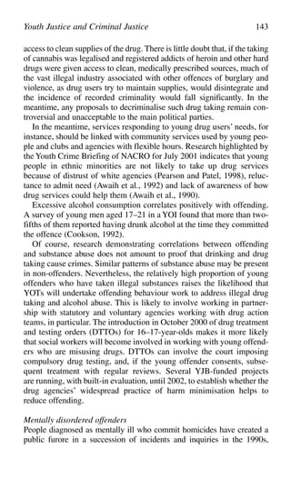 access to clean supplies of the drug. There is little doubt that, if the taking
of cannabis was legalised and registered addicts of heroin and other hard
drugs were given access to clean, medically prescribed sources, much of
the vast illegal industry associated with other offences of burglary and
violence, as drug users try to maintain supplies, would disintegrate and
the incidence of recorded criminality would fall significantly. In the
meantime, any proposals to decriminalise such drug taking remain con-
troversial and unacceptable to the main political parties.
In the meantime, services responding to young drug users’ needs, for
instance, should be linked with community services used by young peo-
ple and clubs and agencies with flexible hours. Research highlighted by
the Youth Crime Briefing of NACRO for July 2001 indicates that young
people in ethnic minorities are not likely to take up drug services
because of distrust of white agencies (Pearson and Patel, 1998), reluc-
tance to admit need (Awaih et al., 1992) and lack of awareness of how
drug services could help them (Awaih et al., 1990).
Excessive alcohol consumption correlates positively with offending.
A survey of young men aged 17–21 in a YOI found that more than two-
fifths of them reported having drunk alcohol at the time they committed
the offence (Cookson, 1992).
Of course, research demonstrating correlations between offending
and substance abuse does not amount to proof that drinking and drug
taking cause crimes. Similar patterns of substance abuse may be present
in non-offenders. Nevertheless, the relatively high proportion of young
offenders who have taken illegal substances raises the likelihood that
YOTs will undertake offending behaviour work to address illegal drug
taking and alcohol abuse. This is likely to involve working in partner-
ship with statutory and voluntary agencies working with drug action
teams, in particular. The introduction in October 2000 of drug treatment
and testing orders (DTTOs) for 16–17-year-olds makes it more likely
that social workers will become involved in working with young offend-
ers who are misusing drugs. DTTOs can involve the court imposing
compulsory drug testing, and, if the young offender consents, subse-
quent treatment with regular reviews. Several YJB-funded projects
are running, with built-in evaluation, until 2002, to establish whether the
drug agencies’ widespread practice of harm minimisation helps to
reduce offending.
Mentally disordered offenders
People diagnosed as mentally ill who commit homicides have created a
public furore in a succession of incidents and inquiries in the 1990s,
Youth Justice and Criminal Justice 143
 