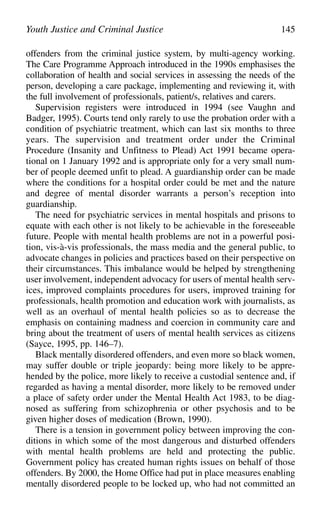 offenders from the criminal justice system, by multi-agency working.
The Care Programme Approach introduced in the 1990s emphasises the
collaboration of health and social services in assessing the needs of the
person, developing a care package, implementing and reviewing it, with
the full involvement of professionals, patient/s, relatives and carers.
Supervision registers were introduced in 1994 (see Vaughn and
Badger, 1995). Courts tend only rarely to use the probation order with a
condition of psychiatric treatment, which can last six months to three
years. The supervision and treatment order under the Criminal
Procedure (Insanity and Unfitness to Plead) Act 1991 became opera-
tional on 1 January 1992 and is appropriate only for a very small num-
ber of people deemed unfit to plead. A guardianship order can be made
where the conditions for a hospital order could be met and the nature
and degree of mental disorder warrants a person’s reception into
guardianship.
The need for psychiatric services in mental hospitals and prisons to
equate with each other is not likely to be achievable in the foreseeable
future. People with mental health problems are not in a powerful posi-
tion, vis-à-vis professionals, the mass media and the general public, to
advocate changes in policies and practices based on their perspective on
their circumstances. This imbalance would be helped by strengthening
user involvement, independent advocacy for users of mental health serv-
ices, improved complaints procedures for users, improved training for
professionals, health promotion and education work with journalists, as
well as an overhaul of mental health policies so as to decrease the
emphasis on containing madness and coercion in community care and
bring about the treatment of users of mental health services as citizens
(Sayce, 1995, pp. 146–7).
Black mentally disordered offenders, and even more so black women,
may suffer double or triple jeopardy: being more likely to be appre-
hended by the police, more likely to receive a custodial sentence and, if
regarded as having a mental disorder, more likely to be removed under
a place of safety order under the Mental Health Act 1983, to be diag-
nosed as suffering from schizophrenia or other psychosis and to be
given higher doses of medication (Brown, 1990).
There is a tension in government policy between improving the con-
ditions in which some of the most dangerous and disturbed offenders
with mental health problems are held and protecting the public.
Government policy has created human rights issues on behalf of those
offenders. By 2000, the Home Office had put in place measures enabling
mentally disordered people to be locked up, who had not committed an
Youth Justice and Criminal Justice 145
 