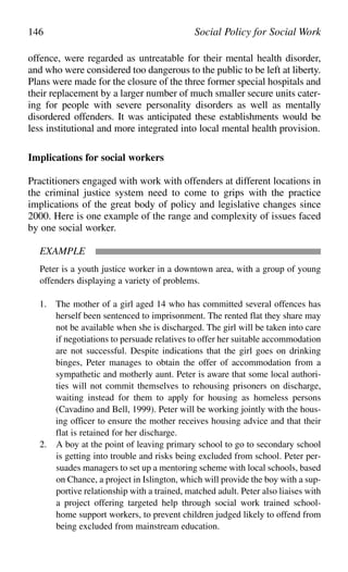 offence, were regarded as untreatable for their mental health disorder,
and who were considered too dangerous to the public to be left at liberty.
Plans were made for the closure of the three former special hospitals and
their replacement by a larger number of much smaller secure units cater-
ing for people with severe personality disorders as well as mentally
disordered offenders. It was anticipated these establishments would be
less institutional and more integrated into local mental health provision.
Implications for social workers
Practitioners engaged with work with offenders at different locations in
the criminal justice system need to come to grips with the practice
implications of the great body of policy and legislative changes since
2000. Here is one example of the range and complexity of issues faced
by one social worker.
EXAMPLE
Peter is a youth justice worker in a downtown area, with a group of young
offenders displaying a variety of problems.
1. The mother of a girl aged 14 who has committed several offences has
herself been sentenced to imprisonment. The rented flat they share may
not be available when she is discharged. The girl will be taken into care
if negotiations to persuade relatives to offer her suitable accommodation
are not successful. Despite indications that the girl goes on drinking
binges, Peter manages to obtain the offer of accommodation from a
sympathetic and motherly aunt. Peter is aware that some local authori-
ties will not commit themselves to rehousing prisoners on discharge,
waiting instead for them to apply for housing as homeless persons
(Cavadino and Bell, 1999). Peter will be working jointly with the hous-
ing officer to ensure the mother receives housing advice and that their
flat is retained for her discharge.
2. A boy at the point of leaving primary school to go to secondary school
is getting into trouble and risks being excluded from school. Peter per-
suades managers to set up a mentoring scheme with local schools, based
on Chance, a project in Islington, which will provide the boy with a sup-
portive relationship with a trained, matched adult. Peter also liaises with
a project offering targeted help through social work trained school-
home support workers, to prevent children judged likely to offend from
being excluded from mainstream education.
146 Social Policy for Social Work
 