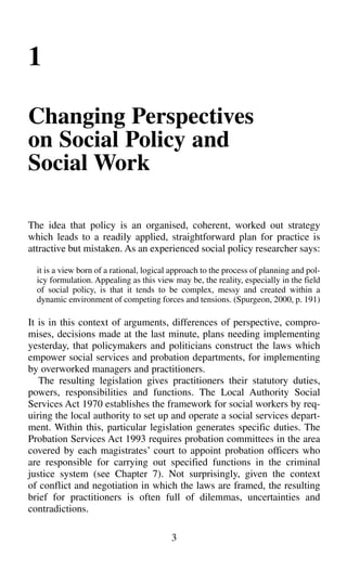 1
Changing Perspectives
on Social Policy and
Social Work
The idea that policy is an organised, coherent, worked out strategy
which leads to a readily applied, straightforward plan for practice is
attractive but mistaken. As an experienced social policy researcher says:
it is a view born of a rational, logical approach to the process of planning and pol-
icy formulation. Appealing as this view may be, the reality, especially in the field
of social policy, is that it tends to be complex, messy and created within a
dynamic environment of competing forces and tensions. (Spurgeon, 2000, p. 191)
It is in this context of arguments, differences of perspective, compro-
mises, decisions made at the last minute, plans needing implementing
yesterday, that policymakers and politicians construct the laws which
empower social services and probation departments, for implementing
by overworked managers and practitioners.
The resulting legislation gives practitioners their statutory duties,
powers, responsibilities and functions. The Local Authority Social
Services Act 1970 establishes the framework for social workers by req-
uiring the local authority to set up and operate a social services depart-
ment. Within this, particular legislation generates specific duties. The
Probation Services Act 1993 requires probation committees in the area
covered by each magistrates’ court to appoint probation officers who
are responsible for carrying out specified functions in the criminal
justice system (see Chapter 7). Not surprisingly, given the context
of conflict and negotiation in which the laws are framed, the resulting
brief for practitioners is often full of dilemmas, uncertainties and
contradictions.
3
 
