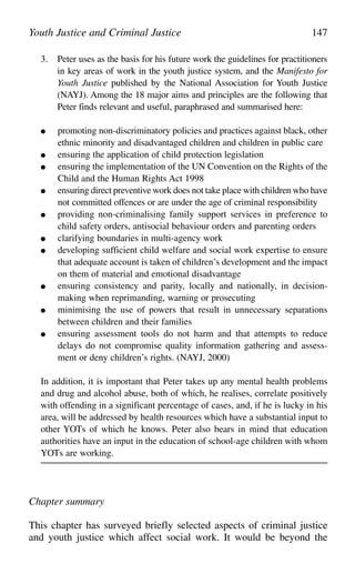 3. Peter uses as the basis for his future work the guidelines for practitioners
in key areas of work in the youth justice system, and the Manifesto for
Youth Justice published by the National Association for Youth Justice
(NAYJ). Among the 18 major aims and principles are the following that
Peter finds relevant and useful, paraphrased and summarised here:
● promoting non-discriminatory policies and practices against black, other
ethnic minority and disadvantaged children and children in public care
● ensuring the application of child protection legislation
● ensuring the implementation of the UN Convention on the Rights of the
Child and the Human Rights Act 1998
● ensuring direct preventive work does not take place with children who have
not committed offences or are under the age of criminal responsibility
● providing non-criminalising family support services in preference to
child safety orders, antisocial behaviour orders and parenting orders
● clarifying boundaries in multi-agency work
● developing sufficient child welfare and social work expertise to ensure
that adequate account is taken of children’s development and the impact
on them of material and emotional disadvantage
● ensuring consistency and parity, locally and nationally, in decision-
making when reprimanding, warning or prosecuting
● minimising the use of powers that result in unnecessary separations
between children and their families
● ensuring assessment tools do not harm and that attempts to reduce
delays do not compromise quality information gathering and assess-
ment or deny children’s rights. (NAYJ, 2000)
In addition, it is important that Peter takes up any mental health problems
and drug and alcohol abuse, both of which, he realises, correlate positively
with offending in a significant percentage of cases, and, if he is lucky in his
area, will be addressed by health resources which have a substantial input to
other YOTs of which he knows. Peter also bears in mind that education
authorities have an input in the education of school-age children with whom
YOTs are working.
Chapter summary
This chapter has surveyed briefly selected aspects of criminal justice
and youth justice which affect social work. It would be beyond the
Youth Justice and Criminal Justice 147
 