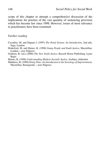 scope of this chapter to attempt a comprehensive discussion of the
implications for practice of the vast quantity of sentencing provision
which has become law since 1998. However, issues of most relevance
to practitioners have been examined.
Further reading
Cavadino, M. and Dignan J. (1997) The Penal System: An Introduction, 2nd edn,
Sage, London
Drakeford, M. and Haines, K. (1998) Young People and Youth Justice, Macmillan,
London – now Palgrave
Goldson, B. (ed.) (2000) The New Youth Justice, Russell House Publishing, Lyme
Regis
Haines, K. (1996) Understanding Modern Juvenile Justice, Avebury, Aldershot
Matthews, R. (1999) Doing Time: An Introduction to the Sociology of Imprisonment,
Macmillan, Basingstoke – now Palgrave
148 Social Policy for Social Work
 