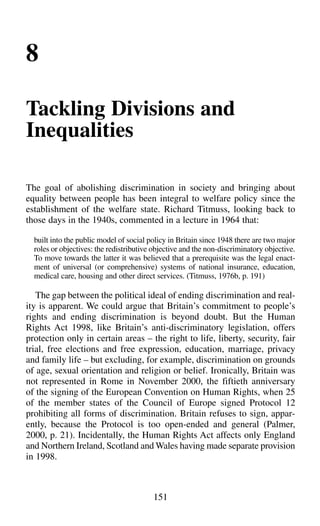 151
8
Tackling Divisions and
Inequalities
The goal of abolishing discrimination in society and bringing about
equality between people has been integral to welfare policy since the
establishment of the welfare state. Richard Titmuss, looking back to
those days in the 1940s, commented in a lecture in 1964 that:
built into the public model of social policy in Britain since 1948 there are two major
roles or objectives: the redistributive objective and the non-discriminatory objective.
To move towards the latter it was believed that a prerequisite was the legal enact-
ment of universal (or comprehensive) systems of national insurance, education,
medical care, housing and other direct services. (Titmuss, 1976b, p. 191)
The gap between the political ideal of ending discrimination and real-
ity is apparent. We could argue that Britain’s commitment to people’s
rights and ending discrimination is beyond doubt. But the Human
Rights Act 1998, like Britain’s anti-discriminatory legislation, offers
protection only in certain areas – the right to life, liberty, security, fair
trial, free elections and free expression, education, marriage, privacy
and family life – but excluding, for example, discrimination on grounds
of age, sexual orientation and religion or belief. Ironically, Britain was
not represented in Rome in November 2000, the fiftieth anniversary
of the signing of the European Convention on Human Rights, when 25
of the member states of the Council of Europe signed Protocol 12
prohibiting all forms of discrimination. Britain refuses to sign, appar-
ently, because the Protocol is too open-ended and general (Palmer,
2000, p. 21). Incidentally, the Human Rights Act affects only England
and Northern Ireland, Scotland and Wales having made separate provision
in 1998.
 