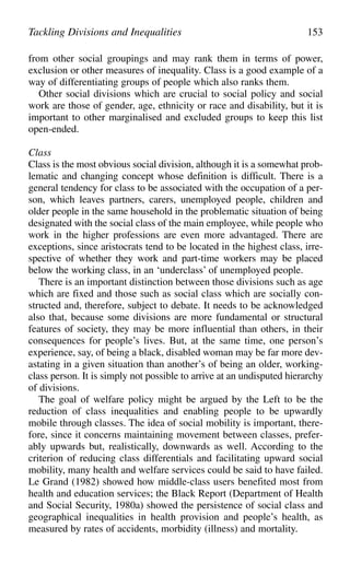 from other social groupings and may rank them in terms of power,
exclusion or other measures of inequality. Class is a good example of a
way of differentiating groups of people which also ranks them.
Other social divisions which are crucial to social policy and social
work are those of gender, age, ethnicity or race and disability, but it is
important to other marginalised and excluded groups to keep this list
open-ended.
Class
Class is the most obvious social division, although it is a somewhat prob-
lematic and changing concept whose definition is difficult. There is a
general tendency for class to be associated with the occupation of a per-
son, which leaves partners, carers, unemployed people, children and
older people in the same household in the problematic situation of being
designated with the social class of the main employee, while people who
work in the higher professions are even more advantaged. There are
exceptions, since aristocrats tend to be located in the highest class, irre-
spective of whether they work and part-time workers may be placed
below the working class, in an ‘underclass’ of unemployed people.
There is an important distinction between those divisions such as age
which are fixed and those such as social class which are socially con-
structed and, therefore, subject to debate. It needs to be acknowledged
also that, because some divisions are more fundamental or structural
features of society, they may be more influential than others, in their
consequences for people’s lives. But, at the same time, one person’s
experience, say, of being a black, disabled woman may be far more dev-
astating in a given situation than another’s of being an older, working-
class person. It is simply not possible to arrive at an undisputed hierarchy
of divisions.
The goal of welfare policy might be argued by the Left to be the
reduction of class inequalities and enabling people to be upwardly
mobile through classes. The idea of social mobility is important, there-
fore, since it concerns maintaining movement between classes, prefer-
ably upwards but, realistically, downwards as well. According to the
criterion of reducing class differentials and facilitating upward social
mobility, many health and welfare services could be said to have failed.
Le Grand (1982) showed how middle-class users benefited most from
health and education services; the Black Report (Department of Health
and Social Security, 1980a) showed the persistence of social class and
geographical inequalities in health provision and people’s health, as
measured by rates of accidents, morbidity (illness) and mortality.
Tackling Divisions and Inequalities 153
 