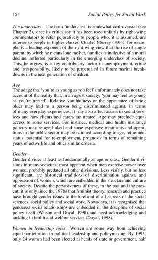 The underclass The term ‘underclass’ is somewhat controversial (see
Chapter 2), since its critics say it has been used unfairly by right-wing
commentators to refer pejoratively to people who, it is assumed, are
inferior to people in higher classes. Charles Murray (1994), for exam-
ple, is a leading exponent of the right-wing view that the rise of single
parent, by which he means lone mother, families is indicative of a moral
decline, reflected particularly in the emerging underclass of society.
This, he argues, is a key contributory factor in unemployment, crime
and irresponsibility, likely to be perpetuated in future marital break-
downs in the next generation of children.
Age
The adage that ‘you’re as young as you feel’ unfortunately does not take
account of the reality that, in an ageist society, ‘you may feel as young
as you’re treated’. Relative youthfulness or the appearance of being
older may lead to a person being discriminated against, in terms
of many everyday experiences. It may also affect access to social serv-
ices and how clients and carers are treated. Age may preclude equal
access to some services. For instance, medical and health insurance
policies may be age-linked and some expensive treatments and opera-
tions in the public sector may be rationed according to age, retirement
status, potential for re-employment, prognosis in terms of remaining
years of active life and other similar criteria.
Gender
Gender divides at least as fundamentally as age or class. Gender divi-
sions in many societies, most apparent when men exercise power over
women, probably predated all other divisions. Less visibly, but no less
significant, are historical traditions of discrimination against, and
oppression of, women, which are embedded in the structure and culture
of society. Despite the pervasiveness of these, in the past and the pres-
ent, it is only since the 1970s that feminist theory, research and practice
have brought gender issues to the forefront of all aspects of the social
sciences, social policy and social work. Nowadays, it is recognised that
gendered social relationships are embedded in the discipline of social
policy itself (Watson and Doyal, 1998) and need acknowledging and
tackling in health and welfare services (Doyal, 1998).
Women in leadership roles Women are some way from achieving
equal participation in political leadership and policymaking. By 1995,
only 24 women had been elected as heads of state or government, half
154 Social Policy for Social Work
 