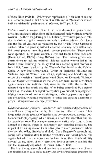 of these since 1990. In 1994, women represented 5.7 per cent of cabinet
ministers compared with 3.3 per cent in 1987 and in 59 countries women
held no ministerial positions at all (Corner, 1997, pp. 6–7).
Violence against women One of the most destructive gender-based
divisions in society arises from the incidence of male violence towards
women. The three long-term goals of Labour government policy in rela-
tion to violence against women are both to reduce crimes of violence
and the fear of violence, as measured by the British Crime Survey; to
enable children to grow up without violence in family life; and to estab-
lish good practice involving multi-agency partnerships. These goals
were specified in the joint Women’s Unit and Home Office document
(Home Office, 1999a) Living Without Fear. The Labour government
commitment to tackling criminal violence against women led to the
Home Office assuming the policy lead on violence against women in
July 1999, formerly taken by the Women’s Unit based at the Cabinet
Office. A new Inter-Departmental Group on Domestic Violence and
Violence Against Women was set up, replacing and broadening the
scope of the original Inter-Departmental Group on Domestic Violence.
Living Without Fear summarises the serious criminal nature of violence
against women and indicates that, since the late 1980s, the number of
reported rapes has nearly doubled, often being committed by a person
known to the victim. The report exemplifies government policy by iden-
tifying a number of preventive strategies, including providing support
and protection, bringing perpetrators to justice and creating a number of
projects designed to encourage prevention.
Double and triple jeopardy Gender divisions operate independently of,
as well as in conjunction with, class, age and other divisions. Thus
inequalities on the grounds of gender may be compounded through dou-
ble or even triple jeopardy, which means, in effect, that more than one fac-
tor operates at once. For example, women are particularly prone to being
defined as potential carers in community care planning processes. The
impact of the caring role on them is likely to be more pronounced where
they are also older, disabled and black. Clare Ungerson’s research into
caring uses empirical data to bridge psychology and social policy. She
argues that while some women carers have found their female identity
through caring, others bitterly regret their loss of autonomy and identity
and feel massively exploited (Ungerson, 1987, p. 149).
Feminist theory, research and practice have raised awareness of gen-
der discrimination as a social reality and have strengthened pressure for
Tackling Divisions and Inequalities 155
 