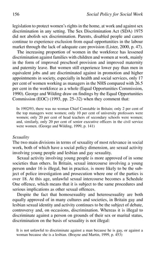 legislation to protect women’s rights in the home, at work and against sex
discrimination in any setting. The Sex Discrimination Act (SDA) 1975
did not abolish sex discrimination. Parents, disabled people and carers
continue to experience exclusion from equal opportunities in the labour
market through the lack of adequate care provision (Lister, 2000, p. 47).
The increasing proportion of women in the workforce has lessened
discrimination against families with children and women at work, mainly
in the form of improved preschool provision and improved maternity
and paternity leave. But women still experience lower pay than men in
equivalent jobs and are discriminated against in promotion and higher
appointments in society, especially in health and social services, only 17
per cent of women working as managers in the NHS compared with 26.5
per cent in the workforce as a whole (Equal Opportunities Commission,
1990). George and Wilding draw on findings by the Equal Opportunities
Commission (EOC) (1993, pp. 25–32) when they comment that:
In 1992/93, there was no woman Chief Constable in Britain; only 2 per cent of
the top managers were women; only 10 per cent of university professors were
women; only 20 per cent of head teachers of secondary schools were women;
and, similarly, only 20 per cent of senior executive officers in the civil service
were women. (George and Wilding, 1999, p. 141)
Sexuality
The two main divisions in terms of sexuality of most relevance in social
work, both of which have a social policy dimension, are sexual activity
involving young people and lesbian and gay sexuality.
Sexual activity involving young people is more approved of in some
societies than others. In Britain, sexual intercourse involving a young
person under 16 is illegal, but in practice, is more likely to be the sub-
ject of police investigation and prosecution where one of the parties is
over 18. At this age, unlawful sexual intercourse becomes a Schedule
One offence, which means that it is subject to the same procedures and
serious implications as other sexual offences.
Despite the fact that homosexuality and heterosexuality are both
equally approved of in many cultures and societies, in Britain gay and
lesbian sexual identity and activity continues to be the subject of debate,
controversy and, on occasions, discrimination. Whereas it is illegal to
discriminate against a person on grounds of their sex or marital status,
discrimination on the basis of sexuality is not illegal:
It is not unlawful to discriminate against a man because he is gay, or against a
woman because she is a lesbian. (Brayne and Martin, 1999, p. 453)
156 Social Policy for Social Work
 