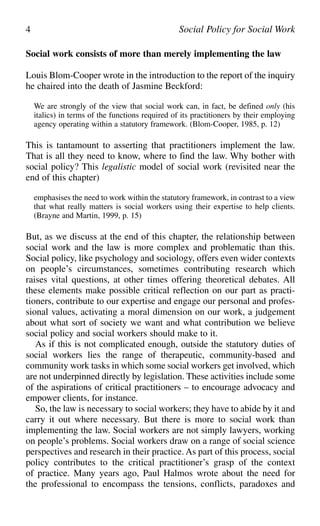 Social work consists of more than merely implementing the law
Louis Blom-Cooper wrote in the introduction to the report of the inquiry
he chaired into the death of Jasmine Beckford:
We are strongly of the view that social work can, in fact, be defined only (his
italics) in terms of the functions required of its practitioners by their employing
agency operating within a statutory framework. (Blom-Cooper, 1985, p. 12)
This is tantamount to asserting that practitioners implement the law.
That is all they need to know, where to find the law. Why bother with
social policy? This legalistic model of social work (revisited near the
end of this chapter)
emphasises the need to work within the statutory framework, in contrast to a view
that what really matters is social workers using their expertise to help clients.
(Brayne and Martin, 1999, p. 15)
But, as we discuss at the end of this chapter, the relationship between
social work and the law is more complex and problematic than this.
Social policy, like psychology and sociology, offers even wider contexts
on people’s circumstances, sometimes contributing research which
raises vital questions, at other times offering theoretical debates. All
these elements make possible critical reflection on our part as practi-
tioners, contribute to our expertise and engage our personal and profes-
sional values, activating a moral dimension on our work, a judgement
about what sort of society we want and what contribution we believe
social policy and social workers should make to it.
As if this is not complicated enough, outside the statutory duties of
social workers lies the range of therapeutic, community-based and
community work tasks in which some social workers get involved, which
are not underpinned directly by legislation. These activities include some
of the aspirations of critical practitioners – to encourage advocacy and
empower clients, for instance.
So, the law is necessary to social workers; they have to abide by it and
carry it out where necessary. But there is more to social work than
implementing the law. Social workers are not simply lawyers, working
on people’s problems. Social workers draw on a range of social science
perspectives and research in their practice. As part of this process, social
policy contributes to the critical practitioner’s grasp of the context
of practice. Many years ago, Paul Halmos wrote about the need for
the professional to encompass the tensions, conflicts, paradoxes and
4 Social Policy for Social Work
 