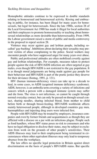Homophobic attitudes continue to be expressed in double standards
relating to homosexual and heterosexual activity. Kissing and embrac-
ing in public, for instance, has been illegal for many years for homo-
sexuals, but legal for heterosexuals. Since the late 1980s, section 28 of
the Local Government Act 1988 has made it illegal for local authorities
and their employees to promote homosexuality or teaching about homo-
sexual relationships as more desirable than heterosexuality. From 1999,
the Labour government raised a storm of public and media controversy
in the proposal to repeal section 28.
Violence may occur against gay and lesbian people, including so-
called ‘gay-bashing’. Inhibitions about declaring their sexuality may pre-
vent victims of abuse complaining to the police. Social workers may
encounter people who have suppressed anger for many years over abuse.
Public and professional attitudes are often mobilised covertly against
gay and lesbian relationships. For example, measures taken to protect
people against the risk of HIV/AIDS infection are often targeted at gay
males, even though HIV/AIDS is not restricted to the gay population. It
is as though moral judgements are being made against gay people for
their behaviour and HIV/AIDS is part of the poetic justice they deserve
for their deviance (Sontag, 1991, p. 131).
HIV (human immuno-deficiency virus) can take up to a decade to
lead, in some cases, to AIDS (acquired immune deficiency syndrome).
AIDS, however, is an umbrella term covering a variety of infections and
cancers which a person with a damaged immune system may suffer
and die from. The virus is not infectious, so cannot be caught through
normal everyday contact, but can only be passed on through sexual con-
tact, sharing needles, sharing infected blood, from mother to child
before birth or through breast-feeding. HIV/AIDS worldwide affects
mainly heterosexual people, although in developed countries gay men,
haemophiliacs and injecting drug users were infected first.
People with HIV/AIDS may be treated by employers, insurance com-
panies and even by former friends and acquaintances as though they are
afflicted with a disease on a par with an infectious plague. People such
as food handlers, whose HIV status poses no risk to consumers and who
have no legal obligation to disclose their status, may be subject to exclu-
sion from work on the grounds of other people’s sensitivities. Their
AIDS illnesses may lead to their employment being terminated in cir-
cumstances where other equivalent illnesses may only lead to temporary
absence from the workplace.
The law offers no specific legal protection in Britain against direct
discrimination on the basis of people’s HIV/AIDS status. But specific
Tackling Divisions and Inequalities 157
 