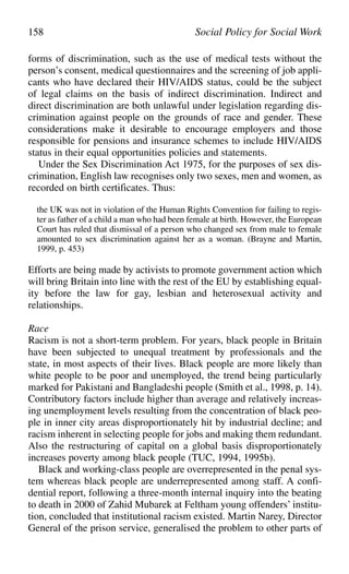 forms of discrimination, such as the use of medical tests without the
person’s consent, medical questionnaires and the screening of job appli-
cants who have declared their HIV/AIDS status, could be the subject
of legal claims on the basis of indirect discrimination. Indirect and
direct discrimination are both unlawful under legislation regarding dis-
crimination against people on the grounds of race and gender. These
considerations make it desirable to encourage employers and those
responsible for pensions and insurance schemes to include HIV/AIDS
status in their equal opportunities policies and statements.
Under the Sex Discrimination Act 1975, for the purposes of sex dis-
crimination, English law recognises only two sexes, men and women, as
recorded on birth certificates. Thus:
the UK was not in violation of the Human Rights Convention for failing to regis-
ter as father of a child a man who had been female at birth. However, the European
Court has ruled that dismissal of a person who changed sex from male to female
amounted to sex discrimination against her as a woman. (Brayne and Martin,
1999, p. 453)
Efforts are being made by activists to promote government action which
will bring Britain into line with the rest of the EU by establishing equal-
ity before the law for gay, lesbian and heterosexual activity and
relationships.
Race
Racism is not a short-term problem. For years, black people in Britain
have been subjected to unequal treatment by professionals and the
state, in most aspects of their lives. Black people are more likely than
white people to be poor and unemployed, the trend being particularly
marked for Pakistani and Bangladeshi people (Smith et al., 1998, p. 14).
Contributory factors include higher than average and relatively increas-
ing unemployment levels resulting from the concentration of black peo-
ple in inner city areas disproportionately hit by industrial decline; and
racism inherent in selecting people for jobs and making them redundant.
Also the restructuring of capital on a global basis disproportionately
increases poverty among black people (TUC, 1994, 1995b).
Black and working-class people are overrepresented in the penal sys-
tem whereas black people are underrepresented among staff. A confi-
dential report, following a three-month internal inquiry into the beating
to death in 2000 of Zahid Mubarek at Feltham young offenders’ institu-
tion, concluded that institutional racism existed. Martin Narey, Director
General of the prison service, generalised the problem to other parts of
158 Social Policy for Social Work
 