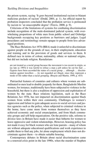 the prison system, saying ‘It goes beyond institutional racism to blatant
malicious pockets of racism’ (Dodd, 2001, p. 1). An official report by
probation inspectors concluded that the probation service is permeated
by racism to ‘an unacceptable degree’ (Travis, 2000, p. 9).
Criticisms of the limitations of systems for combating discrimination
include recognition of the male-dominated judicial system, with over-
whelming proportions of white men from public school and Oxbridge
backgrounds occupying key positions as barristers and judges. Legal
procedures and terminology remain opaque to people from less advan-
taged positions.
The Race Relations Act 1976 (RRA) made it unlawful to discriminate
against people on the grounds of race, in their employment, education
and training and in the provision of goods and services to them. It
defined race in terms of colour, nationality, ethnic or national origins,
but did not include religion. Rastafarians
are not treated as a racial group because the movement is too recent in origin, so
[as late as 1993] it was lawful to refuse a man a job unless he cut his hair …
Gypsies have been accorded the status of a racial group … although … discrim-
ination against travellers … [is not regarded as] illegal, since they represent a
mode of life rather than a racial grouping. (Brayne and Martin, 1999, p. 453)
Patriarchal features of countries and cultures where women are sub-
ordinated to men lead to double jeopardy for them. Bangladeshi Muslim
women, for instance, traditionally have been subjected to violence in the
household, but there is also a tradition of oppression and exploitation of
women by the state. Race relations legislation, such as the Race
Relations Act 1976, has not impacted on discrimination against black
women from within their own community. Challenges to women’s
oppression and failure to gain adequate access to social services and jus-
tice agencies such as the police, when subjected to criminal violence in
the home, have come more from women themselves as they have
achieved economic and social emancipation, and from black commu-
nity groups and self-help organisations. On the positive side, reforms to
divorce laws in Britain have made it easier than hitherto for women to
leave oppressive and violent relationships. However, housing policy has
not made it easy for black women who are lone parents – many of whom
are without adequate educational qualifications and work experience to
enable them to find any jobs, let alone employment which does not dis-
criminate against them – to obtain suitable housing.
Contemporary debates in Britain about racial discrimination came
to a renewed crisis point in the late 1990s, when the murder of Stephen
Tackling Divisions and Inequalities 159
 