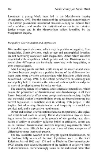 Lawrence, a young black man, led to the Macpherson inquiry
(Macpherson, 1999) into the conduct of the subsequent murder inquiry.
The Labour government introduced measures aiming to improve trust
and confidence and combat the institutional racism in the criminal
justice system and in the Metropolitan police, identified by the
Macpherson inquiry.
Inequality, discrimination and oppression
We can distinguish divisions, which may be positive or negative, from
inequalities. Some divisions, such as age and geographical location,
are not necessarily associated with inequalities. Others which are often
associated with inequalities include gender and race. Divisions such as
social class differences are inevitably associated with inequalities, or
even oppressiveness.
Alan Carling points out that, while many of the material and social
divisions between people are a positive feature of the differences bet-
ween them, some divisions are associated with injustices which should
be rectified (Carling, 1991, p. 1). Critical perspectives on sociology and
social policy help to illuminate the nature of such inequalities and point
to ways of developing more inclusive services.
The enduring nature of structural and systematic inequalities, which
ensure the persistence of discrimination and disadvantage in all their
forms, but particularly affect some groups and strata in society, implies
that the social worker’s responsibilities extend far beyond ensuring that
current legislation is complied with in working with people. It also
implies that addressing discrimination and inequality is a social and
political task and is a proactive requirement.
Direct and indirect discrimination operate at the personal, ideological
and institutional levels in society. Direct discrimination involves treat-
ing a person less positively on the grounds of age, gender, race, class,
nature of ability or disability, religious belief or affiliation, accent and
so on. Indirect discrimination involves imposing requirements which
it would be more difficult for a person in one of those categories of
difference to meet than other people.
The law is a useful weapon in the struggle against discrimination, but
is fundamentally restricted because legislation such as the Race
Relations Acts of 1965 and 1976 and the Disability Discrimination Act
1995, despite their acknowledgement of the realities of collective forms
of discrimination, overwhelmingly focus on the individual rather than
160 Social Policy for Social Work
 