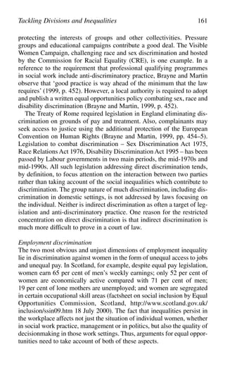 protecting the interests of groups and other collectivities. Pressure
groups and educational campaigns contribute a good deal. The Visible
Women Campaign, challenging race and sex discrimination and hosted
by the Commission for Racial Equality (CRE), is one example. In a
reference to the requirement that professional qualifying programmes
in social work include anti-discriminatory practice, Brayne and Martin
observe that ‘good practice is way ahead of the minimum that the law
requires’ (1999, p. 452). However, a local authority is required to adopt
and publish a written equal opportunities policy combating sex, race and
disability discrimination (Brayne and Martin, 1999, p. 452).
The Treaty of Rome required legislation in England eliminating dis-
crimination on grounds of pay and treatment. Also, complainants may
seek access to justice using the additional protection of the European
Convention on Human Rights (Brayne and Martin, 1999, pp. 454–5).
Legislation to combat discrimination – Sex Discrimination Act 1975,
Race Relations Act 1976, Disability Discrimination Act 1995 – has been
passed by Labour governments in two main periods, the mid-1970s and
mid-1990s. All such legislation addressing direct discrimination tends,
by definition, to focus attention on the interaction between two parties
rather than taking account of the social inequalities which contribute to
discrimination. The group nature of much discrimination, including dis-
crimination in domestic settings, is not addressed by laws focusing on
the individual. Neither is indirect discrimination as often a target of leg-
islation and anti-discriminatory practice. One reason for the restricted
concentration on direct discrimination is that indirect discrimination is
much more difficult to prove in a court of law.
Employment discrimination
The two most obvious and unjust dimensions of employment inequality
lie in discrimination against women in the form of unequal access to jobs
and unequal pay. In Scotland, for example, despite equal pay legislation,
women earn 65 per cent of men’s weekly earnings; only 52 per cent of
women are economically active compared with 71 per cent of men;
19 per cent of lone mothers are unemployed; and women are segregated
in certain occupational skill areas (factsheet on social inclusion by Equal
Opportunities Commission, Scotland, http://www.scotland.gov.uk/
inclusion/ssin09.htm 18 July 2000). The fact that inequalities persist in
the workplace affects not just the situation of individual women, whether
in social work practice, management or in politics, but also the quality of
decisionmaking in those work settings. Thus, arguments for equal oppor-
tunities need to take account of both of these aspects.
Tackling Divisions and Inequalities 161
 