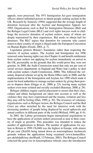 appeals, were processed. The 1971 Immigration Act gave immigration
officers almost unlimited powers to detain people seeking asylum in the
UK. Research by Amnesty (1994) suggested that the average length of
detention increased after the Asylum and Immigration Appeals Act
1993. Organisations such as Bail for Immigration Detainees (Bid) and
the Refugee Legal Centre (RLC) and civil rights lawyers work to chal-
lenge the excessive detention of asylum seekers, many of whom are
deeply traumatised by their experiences. Bid works to obtain bail for
detainees. The RLC argues that detention for someone who cannot
return to their country of origin is illegal under the European Convention
on Human Rights (Gould, 2001, p. 7).
Legislation protects Britain’s boundaries rather than respecting the
interests of asylum seekers. The Asylum and Immigration Act 1996
removed some housing rights (see also Chapter 4) and benefit entitlement
from asylum seekers not applying for asylum immediately on arrival in
the UK, presumably on the grounds that this would prove they were not
genuine. In 2000, the Audit Commission noted that only ten per cent of
social services departments in England and Wales had a policy to deal
with asylum seekers (Audit Commission, 2000). This followed the vol-
untary dispersal scheme set up by the Home Office early in 2000, and the
implementation of the Immigration and Asylum Act 1999 which made it
easier for local authorities to manage asylum seekers by giving them pow-
ers to disperse them (Griggs et al., 2000, p. 23), leaving many asylum
seekers even more isolated and socially excluded (Bateman, 2000, p. 29).
Refugee children require careful placement to ensure that their class,
culture and ethnic background are taken into account as well as the
violence they may have experienced and the trauma, isolation and loss
they may still be feeling (Dutt, 1999, p. 30). The resources of voluntary
organisations such as Refugee Action, the Refugee Council and the Red
Cross are often stretched by the need for intensive work with the
increasing numbers of people being displaced by social upheavals and
armed conflicts in different parts of the world (Wellard, 1999, pp. 8–9).
In 2001, the Labour government began international negotiations to
have the applications of asylum seekers processed as near to their coun-
try of origin as possible. This procedure was intended to reduce the
number of applications to Britain. The number of applications for asy-
lum in Britain in 1999 (76,040) was the highest in Europe, with almost
40 per cent (26,630) being turned down on noncompliance (technical)
grounds without the applications being examined (www.homeoffice.
gov.uk/rds/pdfs/asy-dec00.pdf, 12 February, 2001). The Refugee Council
criticised the great rise in noncompliance refusals since the introduction
164 Social Policy for Social Work
 