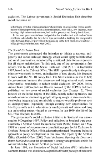 exclusion. The Labour government’s Social Exclusion Unit describes
social exclusion as:
a shorthand term for what can happen when people or areas suffer from a combi-
nation of linked problems such as unemployment, poor skills, low incomes, poor
housing, high crime environments, bad health, poverty and family breakdown.
In the past, governments have had policies that tried to deal with each of these
problems individually, but have been less successful at tackling the complicated
links between them, or preventing them arising in the first place. (www.cabinet _
office.gov.uk/seu/index.htm, May 2000)
The Social Exclusion Unit
The government announced the intention to initiate a national anti-
poverty and social inclusion strategy, which would apply to both urban
and rural communities, monitored by a national civic forum represent-
ing all major stakeholders. To this end, one of the government’s first
actions was to set up the Social Exclusion Unit (SEU) in December
1997, based in the Cabinet Office. The SEU reports directly to the prime
minister who steers its work, an indication of how closely it is intended
to work with the No. 10 Policy Unit. The SEU’s main aim was to help
the government improve the coherence and integration of work across
departmental boundaries to reduce social exclusion. By 2000, Policy
Action Team (PAT) reports on 18 areas covered by the 18 PATs had been
published, on key areas of social exclusion (see Chapter 12). These
focused on the initial targets of the SEU, namely reducing truancy and
school exclusion, eliminating people sleeping rough in towns and cities,
developing integrated and sustainable strategies to tackle problems such
as unemployment (especially through creating new opportunities for
16–18-year-olds not in education or employment) and crime and drug
use on housing estates viewed as the worst. In late 1999, the life of the
SEU was extended to 2002.
The government’s social exclusion initiative in Scotland was annou-
nced on 9 December 1997. Policy and initiatives in Scotland were coor-
dinated by a Scottish Social Inclusion Network (SSIN) formed on 8 May
1998 as a result of responses to a consultation paper Social Exclusion in
Scotland (Scottish Office, 1998), advocating the need for a more inclusive
approach to policy development in this area. The report by the Scottish
Office (Scottish Office, 2000) Social Inclusion: Opening the Door to a
Better Scotland sets out the government’s strategy and provides a basis for
consideration by the future Scottish parliament.
In June 1999, the Promotion of Social Inclusion (PSI) initiative in
Northern Ireland was announced, as part of a broader package of measures
166 Social Policy for Social Work
 