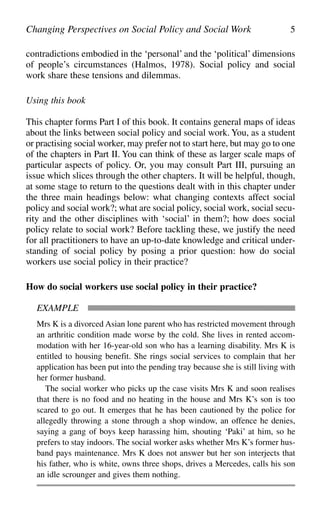 contradictions embodied in the ‘personal’ and the ‘political’ dimensions
of people’s circumstances (Halmos, 1978). Social policy and social
work share these tensions and dilemmas.
Using this book
This chapter forms Part I of this book. It contains general maps of ideas
about the links between social policy and social work. You, as a student
or practising social worker, may prefer not to start here, but may go to one
of the chapters in Part II. You can think of these as larger scale maps of
particular aspects of policy. Or, you may consult Part III, pursuing an
issue which slices through the other chapters. It will be helpful, though,
at some stage to return to the questions dealt with in this chapter under
the three main headings below: what changing contexts affect social
policy and social work?; what are social policy, social work, social secu-
rity and the other disciplines with ‘social’ in them?; how does social
policy relate to social work? Before tackling these, we justify the need
for all practitioners to have an up-to-date knowledge and critical under-
standing of social policy by posing a prior question: how do social
workers use social policy in their practice?
How do social workers use social policy in their practice?
Changing Perspectives on Social Policy and Social Work 5
EXAMPLE
Mrs K is a divorced Asian lone parent who has restricted movement through
an arthritic condition made worse by the cold. She lives in rented accom-
modation with her 16-year-old son who has a learning disability. Mrs K is
entitled to housing benefit. She rings social services to complain that her
application has been put into the pending tray because she is still living with
her former husband.
The social worker who picks up the case visits Mrs K and soon realises
that there is no food and no heating in the house and Mrs K’s son is too
scared to go out. It emerges that he has been cautioned by the police for
allegedly throwing a stone through a shop window, an offence he denies,
saying a gang of boys keep harassing him, shouting ‘Paki’ at him, so he
prefers to stay indoors. The social worker asks whether Mrs K’s former hus-
band pays maintenance. Mrs K does not answer but her son interjects that
his father, who is white, owns three shops, drives a Mercedes, calls his son
an idle scrounger and gives them nothing.
 