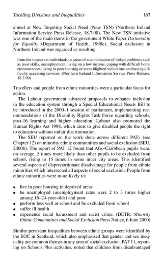 aimed at New Targeting Social Need (New TSN) (Northern Ireland
Information Service Press Release, 18.7.00). The New TSN initiative
was one of the main items in the government White Paper Partnership
for Equality (Department of Health, 1998c). Social exclusion in
Northern Ireland was regarded as resulting
from the impact on individuals or areas of a combination of linked problems such
as poor skills, unemployment, living on a low income, coping with difficult home
circumstances, living in poor housing or areas blighted with crime and having dif-
ficulty accessing services. (Northern Ireland Information Service Press Release,
18.7.00)
Travellers and people from ethnic minorities were a particular focus for
action.
The Labour government advanced proposals to enhance inclusion
in the education system through a Special Educational Needs Bill to
be introduced in the 2000–1 session of parliament, implementing rec-
ommendations of the Disability Rights Task Force regarding schools,
post-16 learning and higher education. Labour also promoted the
Human Rights Act 1998, which aims to give disabled people the right
to education without unfair discrimination.
The SEU reported on the work done across different PATs (see
Chapter 12) on minority ethnic communities and social exclusion (SEU,
2000b). The report of PAT 12 found that Afro-Caribbean pupils were,
on average, 5 times more likely than other pupils to be excluded from
school, rising to 15 times in some inner city areas. This identified
several aspects of disproportionate disadvantage for people from ethnic
minorities which intersected all aspects of social exclusion. People from
ethnic minorities were more likely to:
● live in poor housing in deprived areas
● be unemployed (unemployment rates were 2 to 3 times higher
among 16–24-year-olds) and poor
● perform less well at school and be excluded from school
● suffer ill health
● experience racial harassment and racist crime. (DETR, Minority
Ethnic Communities and Social Exclusion Press Notice, 6 June 2000)
Similar persistent inequalities between ethnic groups were identified by
the EOC in Scotland, which also emphasised that gender and sex ineq-
uality are common themes in any area of social exclusion. PAT 11, report-
ing on Schools Plus activities, noted that children from disadvantaged
Tackling Divisions and Inequalities 167
 