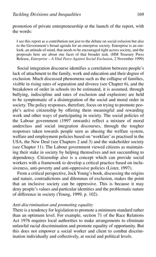 promotion of private entrepreneurship at the launch of the report, with
the words:
I see this report as a contribution not just to the debate on social exlusion but also
to the Government’s broad agenda for an enterprise society. Enterprise is an out-
look, an attitude of mind, that needs to be encouraged right across society, and the
proposals here are about one facet of that broader task. (HM Treasury Press
Release, Enterprise – A Vital Force Against Social Exclusion, 2 November 1999)
Social integration discourse identifies a correlation between people’s
lack of attachment to the family, work and education and their degree of
exclusion. Much discussed phenomena such as the collapse of families,
visible in rising rates of separation and divorce (see Chapter 6), and the
breakdown of order in schools (to be estimated, it is assumed, through
bullying, indiscipline and rates of exclusion and explusion) are held
to be symptomatic of a disintegration of the social and moral order in
society. The policy responses, therefore, focus on trying to promote peo-
ple’s active citizenship by offering them meaningful and rewarding
work and other ways of participating in society. The social policies of
the Labour government (1997 onwards) reflect a mixture of moral
underclass and social integration discourses, through the tougher
responses taken towards people seen as abusing the welfare system,
welfare and employment policies based on ‘workfare’as practised in the
USA, the New Deal (see Chapters 2 and 3) and the stakeholder society
(see Chapter 11). The Labour government viewed citizens as maintain-
ing their stake in society by helping themselves and not succumbing to
dependency. Citizenship also is a concept which can provide social
workers with a framework to develop a critical practice based on inclu-
siveness, anti-poverty and anti-oppressive policies (Lister, 1997).
From a critical perspective, JockYoung’s book, discussing the origins
and nature, contradictions and dilemmas of exclusion, makes the point
that an inclusive society can be oppressive. This is because it may
deny people’s values and particular identities and the problematic nature
of difference in society (Young, 1999, p. 102).
Anti-discrimination and promoting equality
There is a tendency for legislation to promote a minimum standard rather
than an optimum level. For example, section 71 of the Race Relations
Act 1976 requires local authorities to make arrangements to eliminate
unlawful racial discrimination and promote equality of opportunity. But
this does not empower a social worker and client to combat discrim-
ination individually and collectively, at social and political levels.
Tackling Divisions and Inequalities 169
 