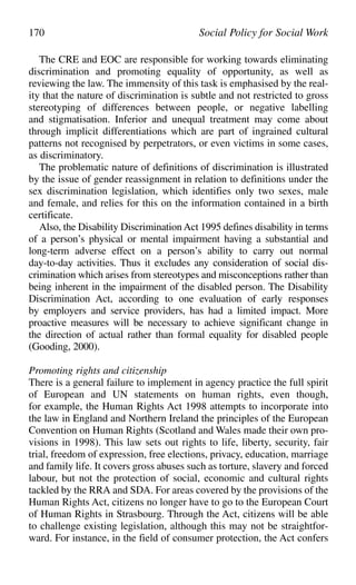 The CRE and EOC are responsible for working towards eliminating
discrimination and promoting equality of opportunity, as well as
reviewing the law. The immensity of this task is emphasised by the real-
ity that the nature of discrimination is subtle and not restricted to gross
stereotyping of differences between people, or negative labelling
and stigmatisation. Inferior and unequal treatment may come about
through implicit differentiations which are part of ingrained cultural
patterns not recognised by perpetrators, or even victims in some cases,
as discriminatory.
The problematic nature of definitions of discrimination is illustrated
by the issue of gender reassignment in relation to definitions under the
sex discrimination legislation, which identifies only two sexes, male
and female, and relies for this on the information contained in a birth
certificate.
Also, the Disability Discrimination Act 1995 defines disability in terms
of a person’s physical or mental impairment having a substantial and
long-term adverse effect on a person’s ability to carry out normal
day-to-day activities. Thus it excludes any consideration of social dis-
crimination which arises from stereotypes and misconceptions rather than
being inherent in the impairment of the disabled person. The Disability
Discrimination Act, according to one evaluation of early responses
by employers and service providers, has had a limited impact. More
proactive measures will be necessary to achieve significant change in
the direction of actual rather than formal equality for disabled people
(Gooding, 2000).
Promoting rights and citizenship
There is a general failure to implement in agency practice the full spirit
of European and UN statements on human rights, even though,
for example, the Human Rights Act 1998 attempts to incorporate into
the law in England and Northern Ireland the principles of the European
Convention on Human Rights (Scotland and Wales made their own pro-
visions in 1998). This law sets out rights to life, liberty, security, fair
trial, freedom of expression, free elections, privacy, education, marriage
and family life. It covers gross abuses such as torture, slavery and forced
labour, but not the protection of social, economic and cultural rights
tackled by the RRA and SDA. For areas covered by the provisions of the
Human Rights Act, citizens no longer have to go to the European Court
of Human Rights in Strasbourg. Through the Act, citizens will be able
to challenge existing legislation, although this may not be straightfor-
ward. For instance, in the field of consumer protection, the Act confers
170 Social Policy for Social Work
 