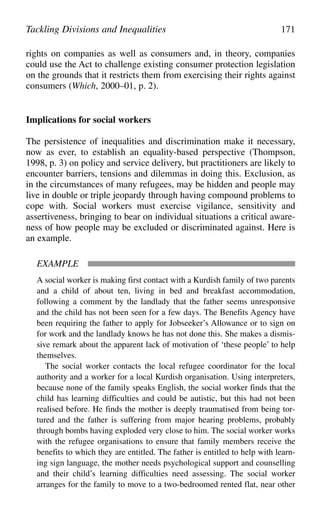 rights on companies as well as consumers and, in theory, companies
could use the Act to challenge existing consumer protection legislation
on the grounds that it restricts them from exercising their rights against
consumers (Which, 2000–01, p. 2).
Implications for social workers
The persistence of inequalities and discrimination make it necessary,
now as ever, to establish an equality-based perspective (Thompson,
1998, p. 3) on policy and service delivery, but practitioners are likely to
encounter barriers, tensions and dilemmas in doing this. Exclusion, as
in the circumstances of many refugees, may be hidden and people may
live in double or triple jeopardy through having compound problems to
cope with. Social workers must exercise vigilance, sensitivity and
assertiveness, bringing to bear on individual situations a critical aware-
ness of how people may be excluded or discriminated against. Here is
an example.
EXAMPLE
A social worker is making first contact with a Kurdish family of two parents
and a child of about ten, living in bed and breakfast accommodation,
following a comment by the landlady that the father seems unresponsive
and the child has not been seen for a few days. The Benefits Agency have
been requiring the father to apply for Jobseeker’s Allowance or to sign on
for work and the landlady knows he has not done this. She makes a dismis-
sive remark about the apparent lack of motivation of ‘these people’ to help
themselves.
The social worker contacts the local refugee coordinator for the local
authority and a worker for a local Kurdish organisation. Using interpreters,
because none of the family speaks English, the social worker finds that the
child has learning difficulties and could be autistic, but this had not been
realised before. He finds the mother is deeply traumatised from being tor-
tured and the father is suffering from major hearing problems, probably
through bombs having exploded very close to him. The social worker works
with the refugee organisations to ensure that family members receive the
benefits to which they are entitled. The father is entitled to help with learn-
ing sign language, the mother needs psychological support and counselling
and their child’s learning difficulties need assessing. The social worker
arranges for the family to move to a two-bedroomed rented flat, near other
Tackling Divisions and Inequalities 171
 