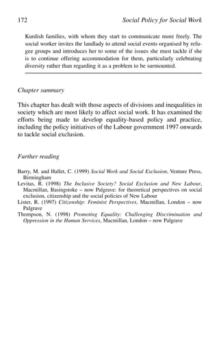 Kurdish families, with whom they start to communicate more freely. The
social worker invites the landlady to attend social events organised by refu-
gee groups and introduces her to some of the issues she must tackle if she
is to continue offering accommodation for them, particularly celebrating
diversity rather than regarding it as a problem to be surmounted.
Chapter summary
This chapter has dealt with those aspects of divisions and inequalities in
society which are most likely to affect social work. It has examined the
efforts being made to develop equality-based policy and practice,
including the policy initiatives of the Labour government 1997 onwards
to tackle social exclusion.
Further reading
Barry, M. and Hallet, C. (1999) Social Work and Social Exclusion, Venture Press,
Birmingham
Levitas, R. (1998) The Inclusive Society? Social Exclusion and New Labour,
Macmillan, Basingstoke – now Palgrave: for theoretical perspectives on social
exclusion, citizenship and the social policies of New Labour
Lister, R. (1997) Citizenship: Feminist Perspectives, Macmillan, London – now
Palgrave
Thompson, N. (1998) Promoting Equality: Challenging Discrimination and
Oppression in the Human Services, Macmillan, London – now Palgrave
172 Social Policy for Social Work
 