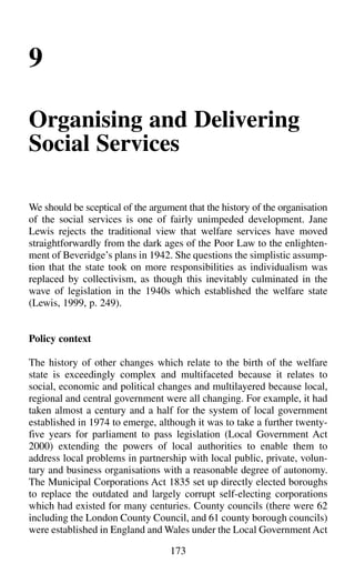 9
Organising and Delivering
Social Services
We should be sceptical of the argument that the history of the organisation
of the social services is one of fairly unimpeded development. Jane
Lewis rejects the traditional view that welfare services have moved
straightforwardly from the dark ages of the Poor Law to the enlighten-
ment of Beveridge’s plans in 1942. She questions the simplistic assump-
tion that the state took on more responsibilities as individualism was
replaced by collectivism, as though this inevitably culminated in the
wave of legislation in the 1940s which established the welfare state
(Lewis, 1999, p. 249).
Policy context
The history of other changes which relate to the birth of the welfare
state is exceedingly complex and multifaceted because it relates to
social, economic and political changes and multilayered because local,
regional and central government were all changing. For example, it had
taken almost a century and a half for the system of local government
established in 1974 to emerge, although it was to take a further twenty-
five years for parliament to pass legislation (Local Government Act
2000) extending the powers of local authorities to enable them to
address local problems in partnership with local public, private, volun-
tary and business organisations with a reasonable degree of autonomy.
The Municipal Corporations Act 1835 set up directly elected boroughs
to replace the outdated and largely corrupt self-electing corporations
which had existed for many centuries. County councils (there were 62
including the London County Council, and 61 county borough councils)
were established in England and Wales under the Local Government Act
173
 