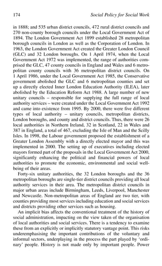 in 1888; and 535 urban district councils, 472 rural district councils and
270 non-county borough councils under the Local Government Act of
1894. The London Government Act 1899 established 28 metropolitan
borough councils in London as well as the Corporation of London. In
1963, the London Government Act created the Greater London Council
(GLC) and 32 London boroughs. On 1 April 1974, when the Local
Government Act 1972 was implemented, the range of authorities com-
prised the GLC, 47 county councils in England and Wales and 6 metro-
politan county councils with 36 metropolitan district councils. On
1 April 1986, under the Local Government Act 1985, the Conservative
government abolished the GLC and 6 metropolitan counties and set
up a directly elected Inner London Education Authority (ILEA), later
abolished by the Education Reform Act 1988. A large number of new
unitary councils – responsible for supplying the full range of local
authority services – were created under the Local Government Act 1992
and came into existence from 1995. By 2000, there were five different
types of local authority – unitary councils, metropolitan districts,
London boroughs, and county and district councils. Thus, there were 26
local authorities in Northern Ireland, 32 in Scotland, 22 in Wales and
387 in England, a total of 467, excluding the Isle of Man and the Scilly
Isles. In 1998, the Labour government proposed the establishment of a
Greater London Assembly with a directly elected mayor and this was
implemented in 2000. The setting up of executives including elected
mayors formed part of the proposals in the Local Government Act 2000,
significantly enhancing the political and financial powers of local
authorities to promote the economic, environmental and social well-
being of their areas.
Forty-six unitary authorities, the 32 London boroughs and the 36
metropolitan boroughs are single-tier district councils providing all local
authority services in their area. The metropolitan district councils in
major urban areas include Birmingham, Leeds, Liverpool, Manchester
and Newcastle. Non-metropolitan areas of England are two tier, with
counties providing most services including education and social services
and districts providing other services such as housing.
An implicit bias affects the conventional treatment of the history of
social administration, impacting on the view taken of the organisation
of local authorities and social services. There is a tendency to examine
these from an explicitly or implicitly statutory vantage point. This risks
underemphasising the important contributions of the voluntary and
informal sectors, underplaying in the process the part played by ‘ordi-
nary’ people. History is not made only by important people. Power
174 Social Policy for Social Work
 