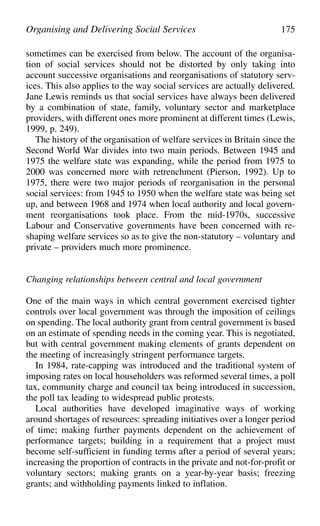 sometimes can be exercised from below. The account of the organisa-
tion of social services should not be distorted by only taking into
account successive organisations and reorganisations of statutory serv-
ices. This also applies to the way social services are actually delivered.
Jane Lewis reminds us that social services have always been delivered
by a combination of state, family, voluntary sector and marketplace
providers, with different ones more prominent at different times (Lewis,
1999, p. 249).
The history of the organisation of welfare services in Britain since the
Second World War divides into two main periods. Between 1945 and
1975 the welfare state was expanding, while the period from 1975 to
2000 was concerned more with retrenchment (Pierson, 1992). Up to
1975, there were two major periods of reorganisation in the personal
social services: from 1945 to 1950 when the welfare state was being set
up, and between 1968 and 1974 when local authority and local govern-
ment reorganisations took place. From the mid-1970s, successive
Labour and Conservative governments have been concerned with re-
shaping welfare services so as to give the non-statutory – voluntary and
private – providers much more prominence.
Changing relationships between central and local government
One of the main ways in which central government exercised tighter
controls over local government was through the imposition of ceilings
on spending. The local authority grant from central government is based
on an estimate of spending needs in the coming year. This is negotiated,
but with central government making elements of grants dependent on
the meeting of increasingly stringent performance targets.
In 1984, rate-capping was introduced and the traditional system of
imposing rates on local householders was reformed several times, a poll
tax, community charge and council tax being introduced in succession,
the poll tax leading to widespread public protests.
Local authorities have developed imaginative ways of working
around shortages of resources: spreading initiatives over a longer period
of time; making further payments dependent on the achievement of
performance targets; building in a requirement that a project must
become self-sufficient in funding terms after a period of several years;
increasing the proportion of contracts in the private and not-for-profit or
voluntary sectors; making grants on a year-by-year basis; freezing
grants; and withholding payments linked to inflation.
Organising and Delivering Social Services 175
 