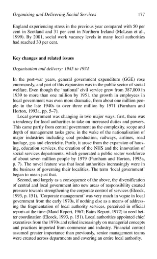 England experiencing stress in the previous year compared with 50 per
cent in Scotland and 31 per cent in Northern Ireland (McLean et al.,
1999). By 2001, social work vacancy levels in many local authorities
had reached 30 per cent.
Key changes and related issues
Organisation and delivery: 1945 to 1974
In the post-war years, general government expenditure (GGE) rose
enormously, and part of this expansion was in the public sector of social
welfare. Even though the ‘national’ civil service grew from 387,000 in
1939 to more than one million by 1951, the growth in employees in
local government was even more dramatic, from about one million peo-
ple in the late 1940s to over three million by 1971 (Farnham and
Horton, 1993a, pp. 5–7).
Local government was changing in two major ways: first, there was
a tendency for local authorities to take on increased duties and powers.
This came partly from central government as the complexity, scope and
depth of management tasks grew, in the wake of the nationalisation of
major industries including coal production, railways, airlines, road
haulage, gas and electricity. Partly, it arose from the expansion of hous-
ing, education services, the creation of the NHS and the innovation of
social services departments, which generated a public sector workforce
of about seven million people by 1979 (Farnham and Horton, 1993a,
p. 7). The novel feature was that local authorities increasingly were in
the business of governing their localities. The term ‘local government’
began to mean just that.
Second, and largely as a consequence of the above, the diversification
of central and local government into new areas of responsibility created
pressure towards strengthening the corporate control of services (Elcock,
1993, p. 151). ‘Corporate management’ was very much in vogue in local
government from the early 1970s, if nothing else as a means of address-
ing the fragmentation of local authority services, perceived in official
reports at the time (Maud Report, 1967; Bains Report, 1972) to need bet-
ter coordination (Elcock, 1993, p. 151). Local authorities appointed chief
executives from the 1970s and relied increasingly on managerial concepts
and practices imported from commerce and industry. Financial control
assumed greater importance than previously, senior management teams
were created across departments and covering an entire local authority.
Organising and Delivering Social Services 177
 